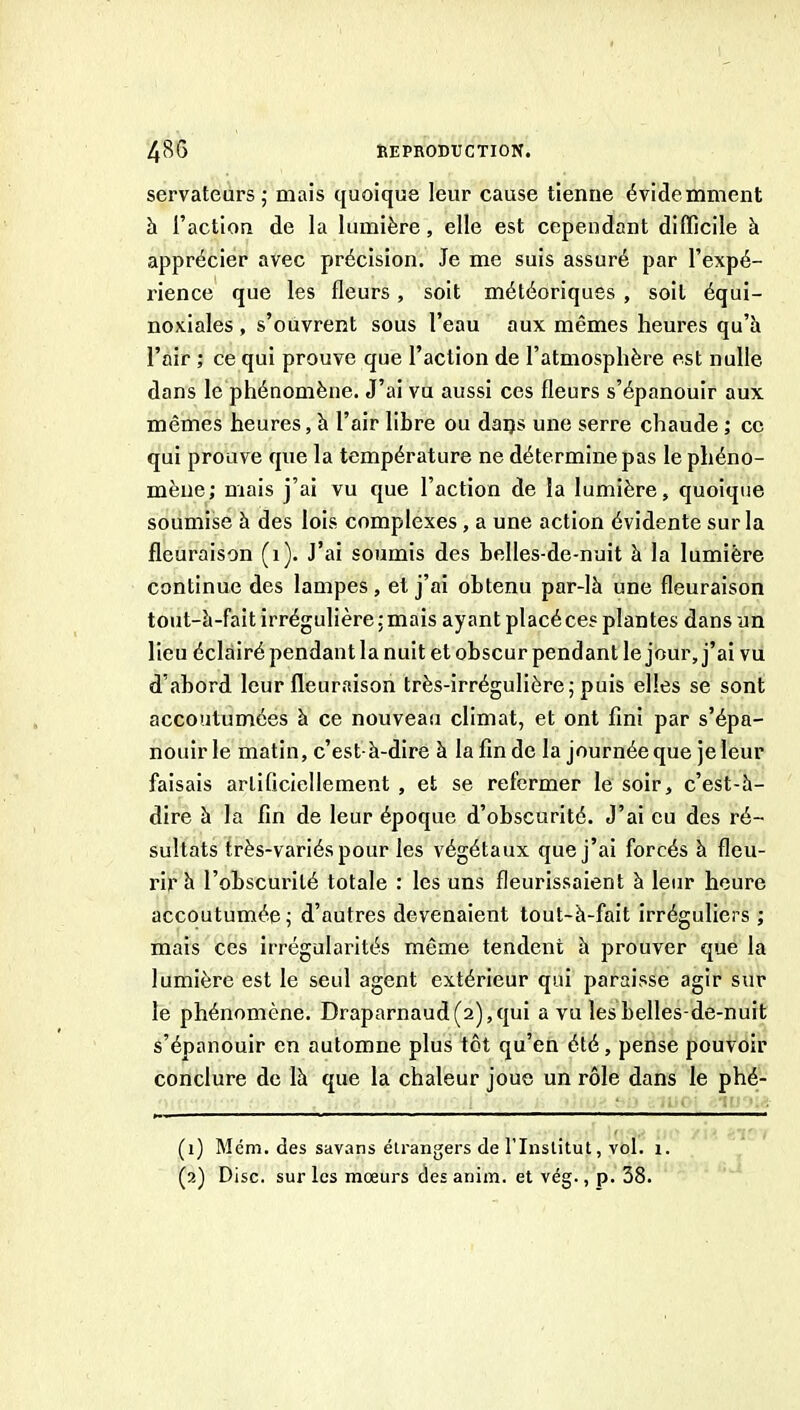 servateurs 5 mais quoique leur cause tienne évidemment h l’action de la lumière, elle est cependant difficile à apprécier avec précision. Je me suis assuré par l’expé- rience que les fleurs, soit météoriques , soit équi- noxiales , s’ouvrent sous l’eau aux mêmes heures qu’h l’air ; ce qui prouve que l’action de l’atmosphère est nulle dans le phénomène. J’ai vu aussi ces fleurs s’épanouir aux mêmes heures, à l’air libre ou daijs une serre chaude ; ce qui prouve que la température ne détermine pas le phéno- mène; mais j’ai vu que l’action de la lumière, quoique soumise à des lois complexes, a une action évidente sur la fleuraison (i). J’ai soumis des belles-de-nuit à la lumière continue des lampes , et j’ai obtenu par-là une fleuraison tout-à-fait irrégulière; mais ayant placé ces plantes dans un lieu éclairé pendant la nuit et obscur pendant le jour, j’ai vu d’abord leur fleuraison très-irrégulière; puis elles se sont accoutumées à ce nouveau climat, et ont fini par s’épa- nouir le matin, c’est-à-dire à la fin de la journée que je leur faisais artificiellement , et se refermer le soir, c’est-à- dire à la fin de leur époque d’obscurité. J’ai eu des ré- sultats très-variés pour les végétaux que j’ai forcés à fleu- rir à l’obscurité totale : les uns fleurissaient à leur heure accoutumée; d’autres devenaient tout-à-fait irréguliers ; mais ces irrégularités même tendent à prouver que la lumière est le seul agent extérieur qui paraisse agir sur le phénomène. Draparnaud(2),qui a vu lesLelles-de-nuit s’épanouir en automne plus tôt qu’en été, pense pouvoir conclure de là que la chaleur joue un rôle dans le phé- (1) Mém. des savans étrangers de l’Institut, vol. i. (2) Disc, sur les mœurs de £ anim. et vég., p. 38.