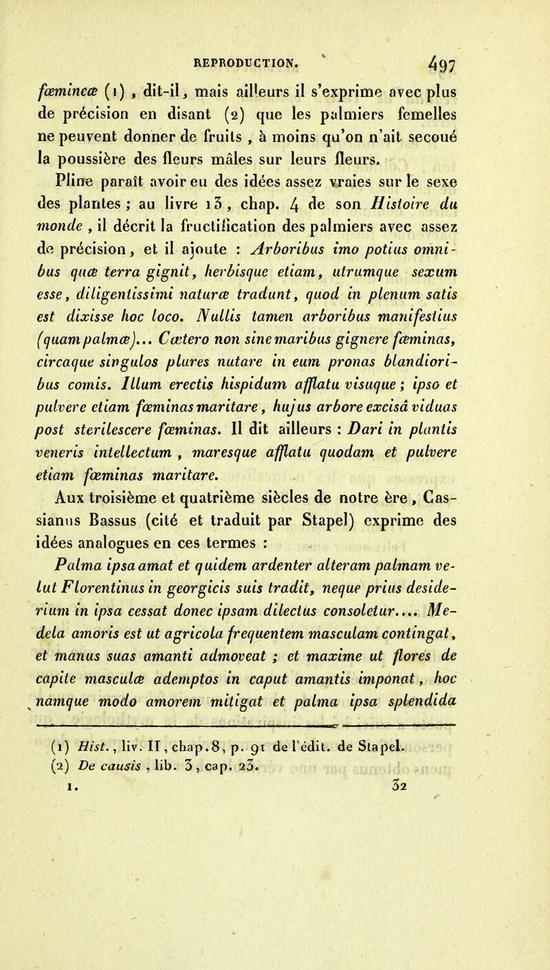 fœmincce (i) , dit-il, mais ailleurs il s’exprime avec plus de précision en disant (2) que les palmiers femelles ne peuvent donner de fruits , h moins qu’on n’ait secoué la poussière des fleurs mâles sur leurs fleurs. Pline paraît avoir eu des idées assez vraies sur le sexe des plantes ; au livre 13 , chap. 4 son Histoire du monde , il décrit la fructilication des palmiers avec assez de précision, et il ajoute : Arboribus imo potius omni- bus qitce terra gignit, herbiscjue etiam, utrumque sexum esse, diligeniissimi naturx tradunt, quod in plénum satis est dixisse hoc loco. Nullis tamen arboribus manifesiius (quampalmœ)... Cætero non sinemaribus gignei'e fceminas, circaque singulos pLures nutare in eum prônas blandiori- bus cornis. Ilium erectis hispidum afflatu visuque ; ipso et pulvere etiam fœminas maritare, hujus arbore excisâ viduas post sterilescere fœminas. Il dit ailleurs : Dari in plantis veneris intellectum , maresque afflatu quodam et pulvere etiam fœminas maritare. Aux troisième et quatrième siècles de notre ère, Cas- siantis Bassus (cité et traduit par Stapel) exprime des idées analogues en ces termes : P aima ipsaamat et quidem ardenter alteram palmam re- lut Florentinus in georgicis suis tradit, neque prius deside- rium in ipsa cessât donec ipsam dileclus consoletur.... Me- dela amoris est ut agricola frequentem masculam contingat, et manus suas amanti admoveat ; et maxime ut flores de capite mascula adernptos in caput amantis imponat, hoc ^ namque modo amorem mitigat et palma ipsa splendida (1) , liv. II, chap.8, p. 91 de l'édit, de Stapel. (2) De causis , lib. 3, cap. 23.