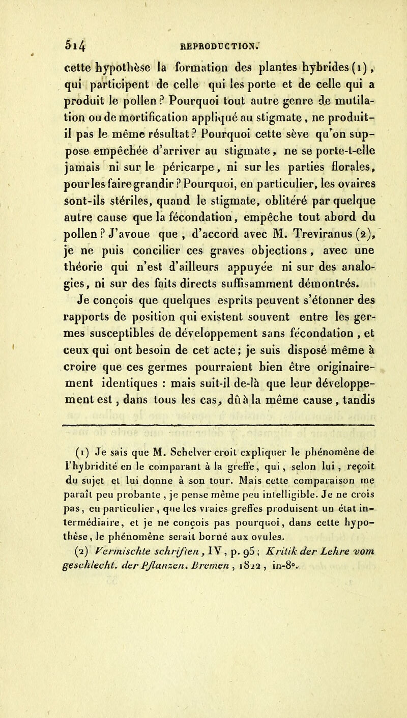 I 5l4 BEPaODUCTION. cette hypothèse la formation des plantes hybrides (i), qui participent de celle qui les porte et de celle qui a produit le pollen ? Pourquoi tout autre genre dje mutila- tion ou de mortification appliqué au stigmate, ne produit- il pas le même résultat ? Pourquoi cette sève qu’on sup- pose empêchée d’arriver au stigmate, ne se porte-t-elle jamais ni sur le péricarpe, ni sur les parties florales, pour les faire grandir? Pourquoi, en particulier, les ovaires sont-ils stériles, quand le stigmate, oblitéré par quelque autre cause que la fécondation, empêche tout abord du pollen ? J’avoue que , d’accord avec M. Treviranus (2), je ne puis concilier ces graves objections, avec une théorie qui n’est d’ailleurs appuyée ni sur des analo- gies, ni sur des faits directs suffisamment démontrés. Je conçois que quelques esprits peuvent s’étonner des rapports de position qui existent souvent entre les ger- mes susceptibles de développement sans fécondation , et ceux qui ont besoin de cet acte; je suis disposé même à croire que ces germes pourraient bien être originaire- ment identiques : mais suit-il de-lh que leur développe- ment est, dans tous les cas, dû h la même cause, tandis (1) Je sais que M. Sctielver croit expliquer le phénomène de l’hybridité en le comparant à la greffe, qui, selon lui, reçoit du sujet et lui donne à son tour. Mais celte comparaison me paraît peu probante , je pense même peu inielligible. Je ne crois pas, eu particulier , que les vraies greffes produisent un état in- termédiaire, et je ne conçois pas pourquoi, dans cette hypo- thèse, le phénomène serait borné aux ovules. (2) rermischte schriften ,1N , Ÿ'9^ ■’ Kritik der Lehre vom geschlecht. dar PJlanzen. Bremen , 1822, in-8“.