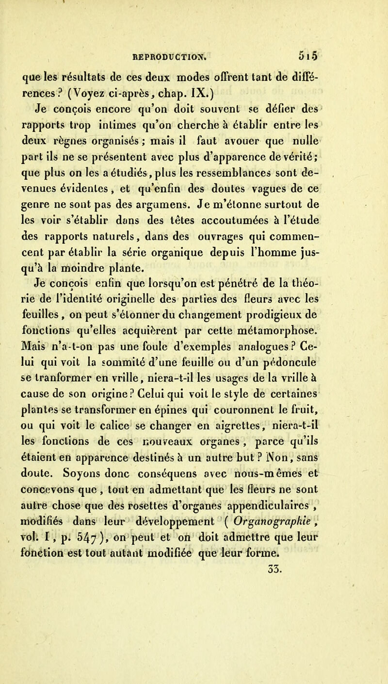 REPRODUCTION. 5l-5 que les résultats de ces deux modes offrent tant de diffé- rences? (Voyez ci-après, chap. IX.) Je conçois encore qu’on doit souvent se défier des rapports trop intimes qu’on cherche à établir entre les deux règnes organisés ; mais il faut avouer que nulle part ils ne se présentent avec plus d’apparence de vérité; que plus on les a étudiés, plus les ressemblances sont de- venues évidentes, et qu’enfin des doutes vagues de ce genre ne sont pas des argumens. Je m’étonne surtout de les voir s’établir dans des têtes accoutumées à l’étude des rapports naturels, dans des ouvrages qui commen- cent par établir la série organique depuis l’homme jus- qu’à la moindre plante. Je conçois enfin que lorsqu’on est pénétré de la tliéo- rie de l’identité originelle des parties des fleurs avec les feuilles , on peut s’étonner du changement prodigieux de fonctions qu’elles acquièrent par cette métamorphose. Mais n’a-t-on pas une foule d’exemples analogues? Ce- lui qui voit la sommité d’une feuille ou d’un pédoncule se tranformer en vrille, niera-t-il les usages de la vrille à cause de son origine? Celui qui voit le style de certaines plantes se transformer en épines qui couronnent le fruit, ou qui voit le calice se changer en aigrettes, niera-t-il les fonctions de ces nouveaux organes, parce qu’ils étaient en apparence destinés à un autre but ? Non, sans doute. Soyons donc conséquens avec nous-mêmes et concevons que , tout en admettant que les fleurs ne sont autre chose que des rosettes d’organes appendiculaires , modifiés dans leur développement ( Organographie, voh I, p. 547), on peut et on doit admettre que leur fdnëtion est tout autant modifiée que leur forme. 33.