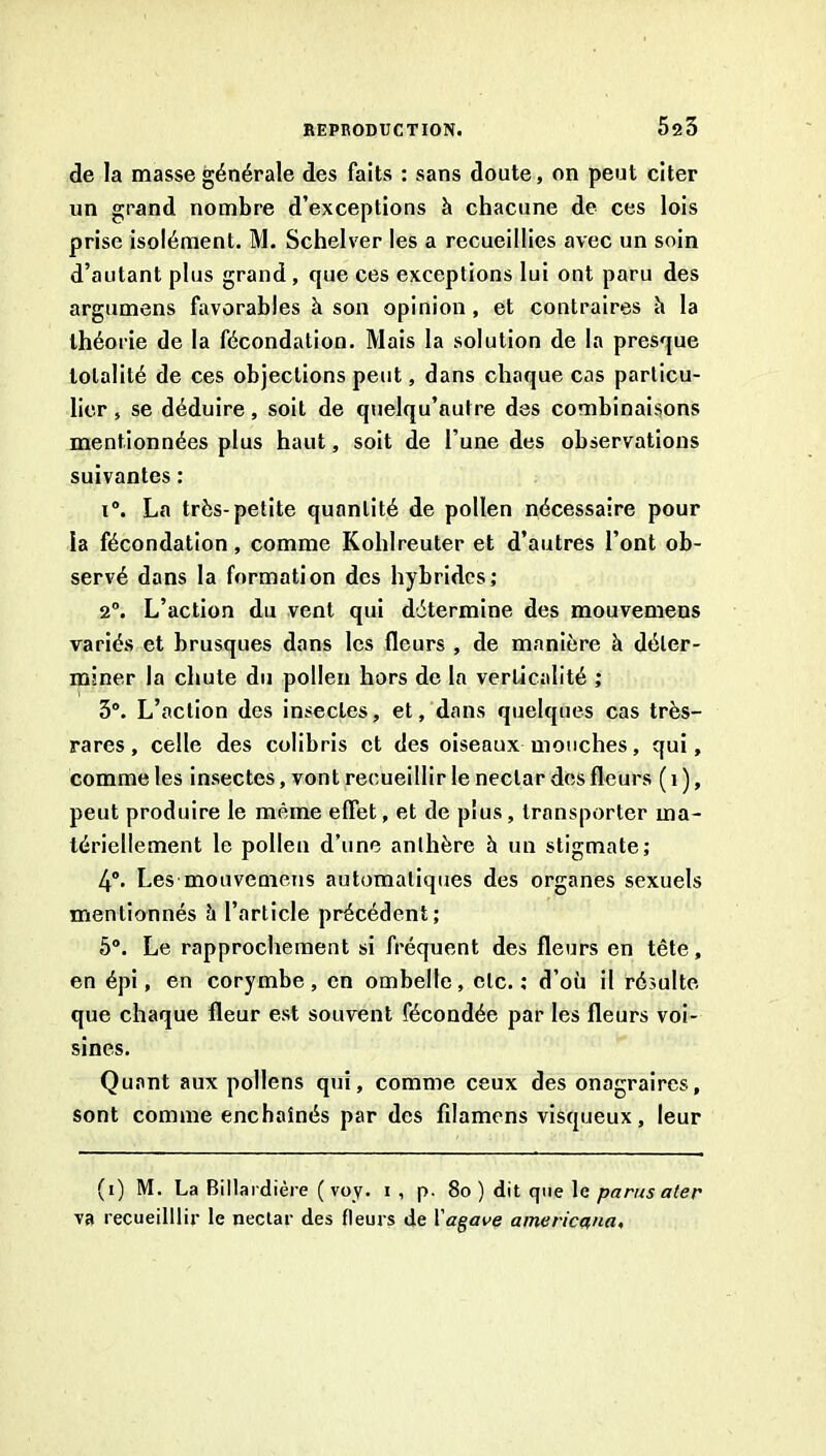 de la masse générale des faits : sans doute, on peut citer un grand nombre d’exceptions à chacune de ces lois prise isolément. M. Schelver les a recueillies avec un soin d’autant plus grand, que ces exceptions lui ont paru des argumens favorables à son opinion, et contraires h la théorie de la fécondation. Mais la solution de la presque totalité de ces objections peut, dans chaque cas particu- lier , se déduire, soit de quelqu’autre des combinaisons mentionnées plus haut, soit de l’une des observations suivantes : i. La très-petite quantité de pollen nécessaire pour la fécondation, comme Kohlreuter et d’autres l’ont ob- servé dans la formation des hybrides; 2®. L’action du vent qui détermine des mouvemens variés et brusques dans les fleurs , de manière à déter- miner la chute du pollen hors de la verticalité ; 3°. L’action des insectes, et, dans quelques cas très- rares, celle des colibris et des oiseaux mouches, qui, comme les insectes, vont recueillir le nectar des fleurs ( i ), peut produire le même effet, et de plus, transporter ma- tériellement le pollen d’une anthère à un stigmate; 4”. Les mouvemens automatiques des organes sexuels mentionnés à l’article précédent; 5°. Le rapprochement si fréquent des fleurs en tête, en épi, en corymbe, en ombelle, etc.; d’où il résulte que chaque fleur est souvent fécondée par les fleurs voi- sines. Quant aux pollens qui, comme ceux des onagraires, sont comme enchaînés par des filamcns visqueux, leur (i) M. La Billardière ( voy. i , p- 8o ) dit que le parus aier va recueilllir le nectar des fleurs de Vagave americana.