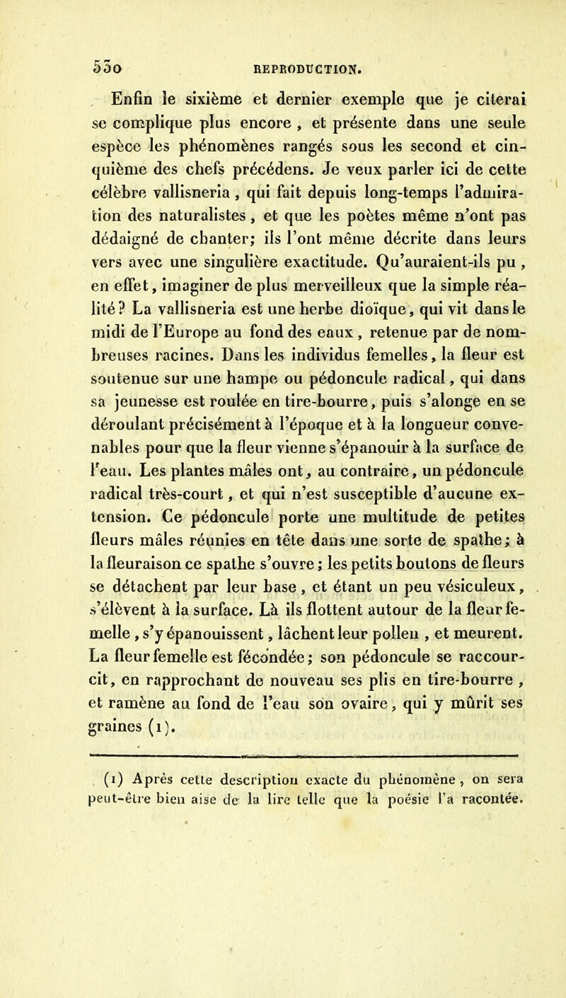 Enfin le sixième et dernier exemple que je citerai se complique plus encore , et présente dans une seule espèce les phénomènes rangés sous les second et cin- quième des chefs précédens. Je veux parler ici de cette célèbre vallisneria, qui fait depuis long-temps l’admira- tion des naturalistes, et que les poètes même n’ont pas dédaigné de chanter; iis l’ont même décrite dans leurs vers avec une singulière exactitude. Qu’auraient-ils pu , en effet, imaginer de plus merveilleux que la simple réa- lité? La vallisneria est une herbe dioïque, qui vit dans le midi de l’Europe au fond des eaux , retenue par de nom- breuses racines. Dans les individus femelles, la fleur est soutenue sur une hampe ou pédoncule radical, qui dans sa jeunesse est roulée en tire-bourre, puis s’alonge en se déroulant précisément à l’époque et h la longueur conve- nables pour que la fleur vienne s’épanouir à la surface de l’eau. Les plantes mâles ont, au contraire, un pédoncule radical très-court, et qui n’est susceptible d’aucune ex- tension. Ce pédoncule porte une multitude de petites fleurs mâles réunies en tête dans une sorte de spathe; à la fleuraison ce spathe s’ouvre ; les petits boutons de fleurs se détachent par leur base , et étant un peu vésiculeux, s’élèvent à la surface. Là ils flottent autour de la fleur fe- melle , s’y épanouissent, lâchent leur pollen , et meurent. La fleur femelle est fécondée ; son pédoncule se raccour- cit, en rapprochant do nouveau ses plis en tire-bourre , et ramène au fond de l’eau son ovaire, qui y mûrit ses graines (i). (i) Après cette description exacte du phénomène, on sera peut-être bien aise de la lire telle que la poésie l’a racontée.