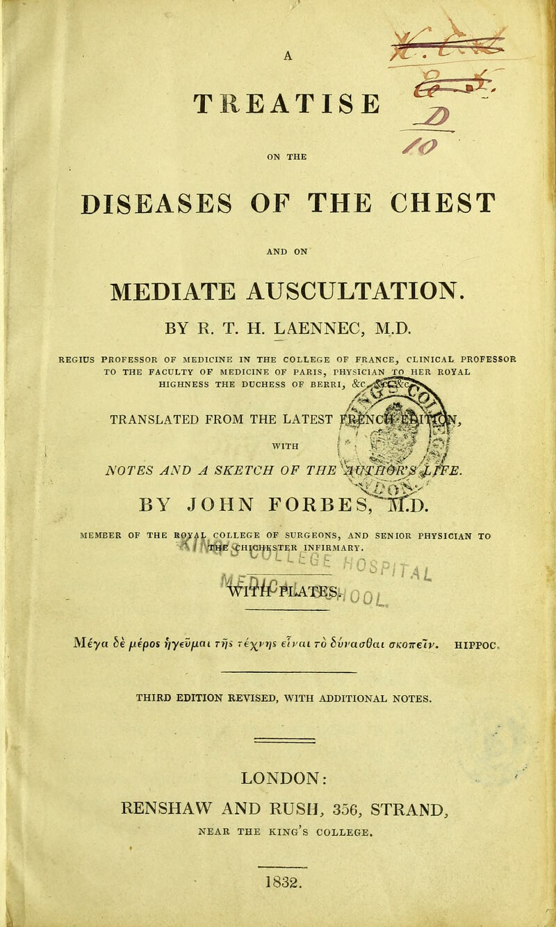 ^^^^ TREATISE ^ ON THE ' ^ DISEASES OF THE CHEST AND ON MEDIATE AUSCULTATION. BY R. T. H. LAENNEC, M.D. REGIUS PROFESSOR OF MEDICINE IN THE COLLEGE OF FRANCE, CLINICAL PROFESSOR TO THE FACULTY OF MEDICINE OF PARIS, PHYSICIAN TO HER ROYAL HIGHNESS THE DUCHESS OF BERRI, &Cj^^ TRANSLATED FROM THE LATEST F^NCft tB^II WITH < t ^ / /* I NOTES AND A SKETCH OF THE''\ni:n(HVS BY JOHN FORBES^l^b. MEMBER OF THE ROYAL COLLEGE OF SURGEONS, AND SENIOR PHYSICIAN TO A / 'Vrt8f5,vf;HICHKS,TER INFIRMARY. ¥i9iP*iUngi,woot Meya §e juepos rjyevfxai riji -ej^i-jjs eh'oi ro hhvaaQai CKOTreiv. HlPPOC. THIRD EDITION REVISED, WITH ADDITIONAL NOTES. LONDON; RENSHAW AND RUSH, 356, STRAND, NEAR THE KING's COLLEGE. 1832.