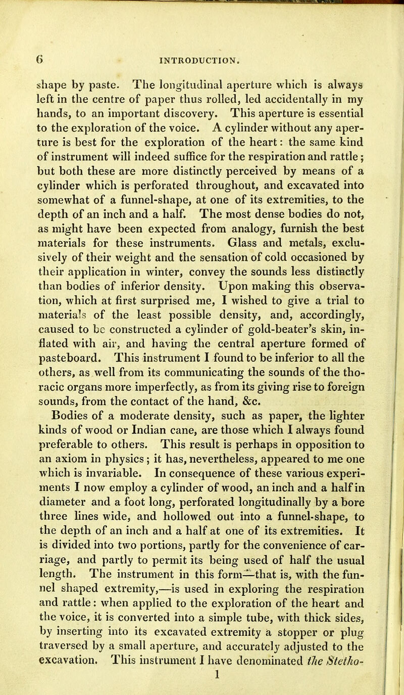 shape by paste. The longitudinal aperture which is always left in the centre of paper thus rolled, led accidentally in my hands, to an important discovery. This aperture is essential to the exploration of the voice. A cylinder without any aper- ture is best for the exploration of the heart: the same kind of instrument will indeed suffice for the respiration and rattle; but both these are more distinctly perceived by means of a cylinder which is perforated throughout, and excavated into somewhat of a funnel-shape, at one of its extremities, to the depth of an inch and a half. The most dense bodies do not, as might have been expected from analogy, furnish the best materials for these instruments. Glass and metals, exclu- sively of their weight and the sensation of cold occasioned by their application in winter, convey the sounds less distinctly than bodies of inferior density. Upon making this observa- tion, which at first surprised me, I wished to give a trial to materials of the least possible density, and, accordingly, caused to be constructed a cylinder of gold-beater's skin, in- flated with air, and having the central aperture formed of pasteboard. This instrument I found to be inferior to all the others, as well from its communicating the sounds of the tho- racic organs more imperfectly, as from its giving rise to foreign sounds, from the contact of the hand, &c. Bodies of a moderate density, such as paper, the lighter kinds of wood or Indian cane, are those which I always found preferable to others. This result is perhaps in opposition to an axiom in physics ; it has, nevertheless, appeared to me one which is invariable. In consequence of these various experi- ments I now employ a cylinder of wood, an inch and a half in diameter and a foot long, perforated longitudinally by a bore three lines wide, and hollowed out into a funnel-shape, to the depth of an inch and a half at one of its extremities. It is divided into two portions, partly for the convenience of car- riage, and partly to permit its being used of half the usual length. The instrument in this form—that is, with the fun- nel shaped extremity,—is used in exploring the respiration and rattle: when applied to the exploration of the heart and the voice, it is converted into a simple tube, with thick sides, by inserting into its excavated extremity a stopper or plug traversed by a small aperture, and accurately adjusted to the excavation. This instrument I have denominated tlie Sletho- 1