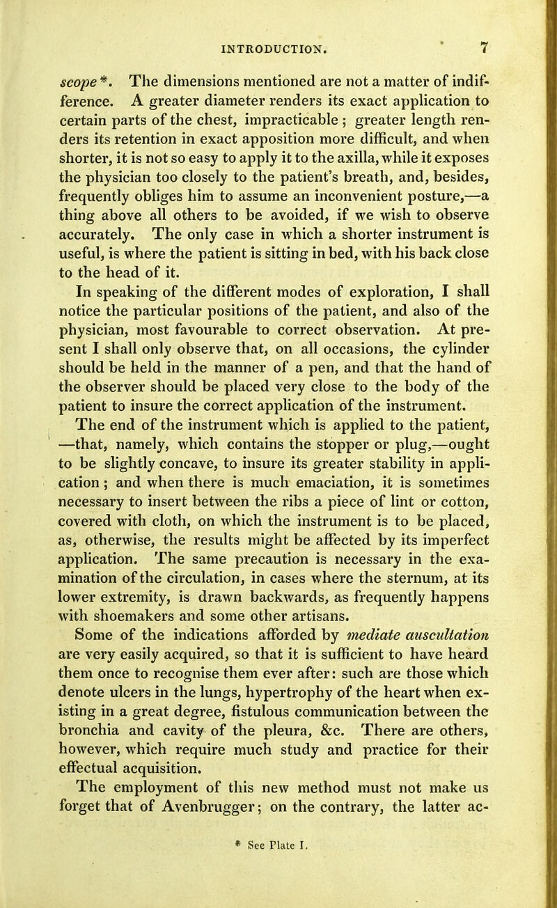 scope *. The dimensions mentioned are not a matter of indif- ference. A greater diameter renders its exact application to certain parts of the chest, impracticable ; greater length ren- ders its retention in exact apposition more difficult, and when shorter, it is not so easy to apply it to the axilla, while it exposes the physician too closely to the patient's breath, and, besides, frequently obliges him to assume an inconvenient posture,—a thing above all others to be avoided, if we wish to observe accurately. The only case in which a shorter instrument is useful, is where the patient is sitting in bed, with his back close to the head of it. In speaking of the different modes of exploration, I shall notice the particular positions of the patient, and also of the physician, most favourable to correct observation. At pre- sent I shall only observe that, on all occasions, the cylinder should be held in the manner of a pen, and that the hand of the observer should be placed very close to the body of the patient to insure the correct application of the instrument. The end of the instrument which is applied to the patient, —that, namely, which contains the stopper or plug,—ought to be slightly concave, to insure its greater stability in appli- cation ; and when there is much emaciation, it is sometimes necessary to insert between the ribs a piece of lint or cotton, covered with cloth, on which the instrument is to be placed, as, otherwise, the results might be affected by its imperfect application. The same precaution is necessary in the exa- mination of the circulation, in cases where the sternum, at its lower extremity, is drawn backwards, as frequently happens with shoemakers and some other artisans. Some of the indications afforded by mediate auscultation are very easily acquired, so that it is sufficient to have heard them once to recognise them ever after: such are those which denote ulcers in the lungs, hypertrophy of the heart when ex- isting in a great degree, fistulous communication between the bronchia and cavity of the pleura, &c. There are others, however, which require much study and practice for their effectual acquisition. The employment of this new method must not make us forget that of Avenbrugger; on the contrary, the latter ac- • See Plate I,