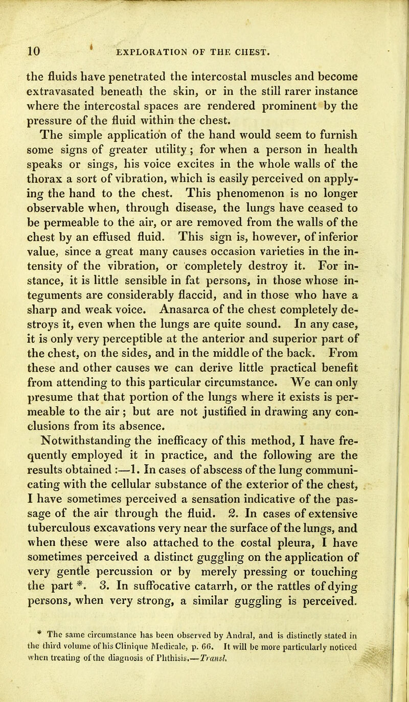 the fluids have penetrated the intercostal muscles and become extravasated beneath the skin, or in the still rarer instance where the intercostal spaces are rendered prominent by the pressure of the fluid within the chest. The simple application of the hand would seem to furnish some signs of greater utihty; for when a person in health speaks or sings, his voice excites in the whole walls of the thorax a sort of vibration, which is easily perceived on apply- ing the hand to the chest. This phenomenon is no longer observable when, through disease, the lungs have ceased to be permeable to the air, or are removed from the walls of the chest by an effused fluid. This sign is, however, of inferior value, since a great many causes occasion varieties in the in- tensity of the vibration, or completely destroy it. For in- stance, it is little sensible in fat persons, in those whose in- teguments are considerably flaccid, and in those who have a sharp and weak voice. Anasarca of the chest completely de- stroys it, even when the lungs are quite sound. In any case, it is only very perceptible at the anterior and superior part of the chest, on the sides, and in the middle of the back. From these and other causes we can derive little practical benefit from attending to this particular circumstance. We can only presume that that portion of the lungs where it exists is per- meable to the air; but are not justified in drawing any con- clusions from its absence. Notwithstanding the inefficacy of this method, I have fre- quently employed it in practice, and the following are the results obtained :—1. In cases of abscess of the lung communi- cating with the cellular substance of the exterior of the chest, I have sometimes perceived a sensation indicative of the pas- sage of the air through the fluid. 2. In cases of extensive tuberculous excavations very near the surface of the lungs, and when these were also attached to the costal pleura, I have sometimes perceived a distinct guggling on the application of very gentle percussion or by merely pressing or touching the part *. 3. In suffocative catarrh, or the rattles of dying persons, when very strong, a similar guggling is perceived. * The same circumstance has been observed by Andral, and is distinctly stated in the third volume of his Clinique Medicale, p. 66. It will be more particularly noticed when treating of the diagnosis of Phthisis.—TransL