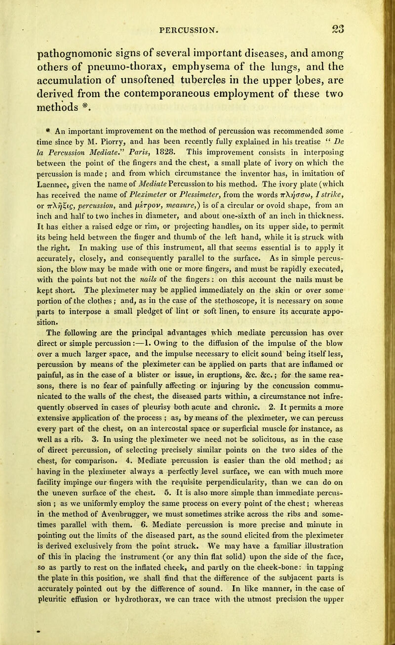 pathognomonic signs of several important diseases, and among others of pneumo-thorax, emphysema of the lungs, and the accumulation of unsoftened tubercles in the upper lobes, are derived from the contemporaneous employment of these two methods *. * An important improvement on the method of percussion was recommended some time since by M. Piorry, and has been recently fully explained in his treatise  De la Percussion Mediate. Paris, 1828. This improvement consists in interposing between the point of the fingers and the chest, a small plate of ivory on which the percussion is made; and from which circumstance the inventor has, in imitation of Laennec, given the name of ilfe(i!o/e Percussion to his method. The ivory plate (which has received the name ot Pleximeter or Plessimeter, from the words nXrjaau), I strike, or 7rX^?ic, percussion, and jxtrpov, measure,) is of a circular or ovoid shape, from an inch and half to two inches in diameter, and about one-sixth of an inch in thickness. It has either a raised edge or rim, or projecting handles, on its upper side, to permit its being held between the finger and thumb of the left hand, while it is struck with the right. In making use of this instrument, all that seems essential is to apply it accurately, closely, and consequently parallel to the surface. As in simple percus- sion, the blow may be made with one or more fingers, and must be rapidly executed, with the points but not the nails of the fingers : on this account the nails must be kept short. The pleximeter may be applied immediately on the skin or over some portion of the clothes; and, as in the case of the stethoscope, it is necessary on some parts to interpose a small pledget of lint or soft linen, to ensure its accurate appo- sition. The following are the principal advantages which mediate percussion has over direct or simple percussion:—1. Owing to the diffusion of the impulse of the blow over a much larger space, and the impulse necessary to elicit sound being itself less, percussion by means of the pleximeter can be applied on parts that are inflamed or painful, as in the case of a blister or issue, in eruptions, &c. &c.; for the same rea- sons, there is no fear of painfully affecting or injuring by the concussion commu- nicated to the walls of the chest, the diseased parts within, a circumstance not infre- quently observed in cases of pleurisy both acute and chronic. 2. It permits a more extensive application of the process ; as, by means of the pleximeter, we can percuss every part of the chest, on an intercostal space or superficial muscle for instance, as well as a rib. 3. In using the pleximeter we need not be solicitous, as in the case of direct percussion, of selecting precisely similar points on the two sides of the chest, for comparison. 4. Mediate percussion is easier than the old method; as having in the pleximeter always a perfectly level surface, we can with much more facility impinge our fingers with the requisite perpendicularity, than we can do on the uneven surface of the chest. 6. It is also more simple than immediate percus- sion ; as we uniformly employ the same process on every point of the chest; whereas in the method of Avenbrugger, we must sometimes strike across the ribs and some- times parallel with them. 6. Mediate percussion is more precise and minute in pointing out the limits of the diseased part, as the sound elicited from the pleximeter is derived exclusively from the point struck. We may have a famihar illustration of this in placing the instrument (or any thin flat solid) upon the side of the face, so as partly to rest on the inflated cheek, and partly on the cheek-bone: in tapping the plate in this position, we shall find that the difference of the subjacent parts is accurately pointed out by the difference of sound. In like manner, in the case of pleuritic effusion or hydrothorax, we can trace with the utmost precision the upper