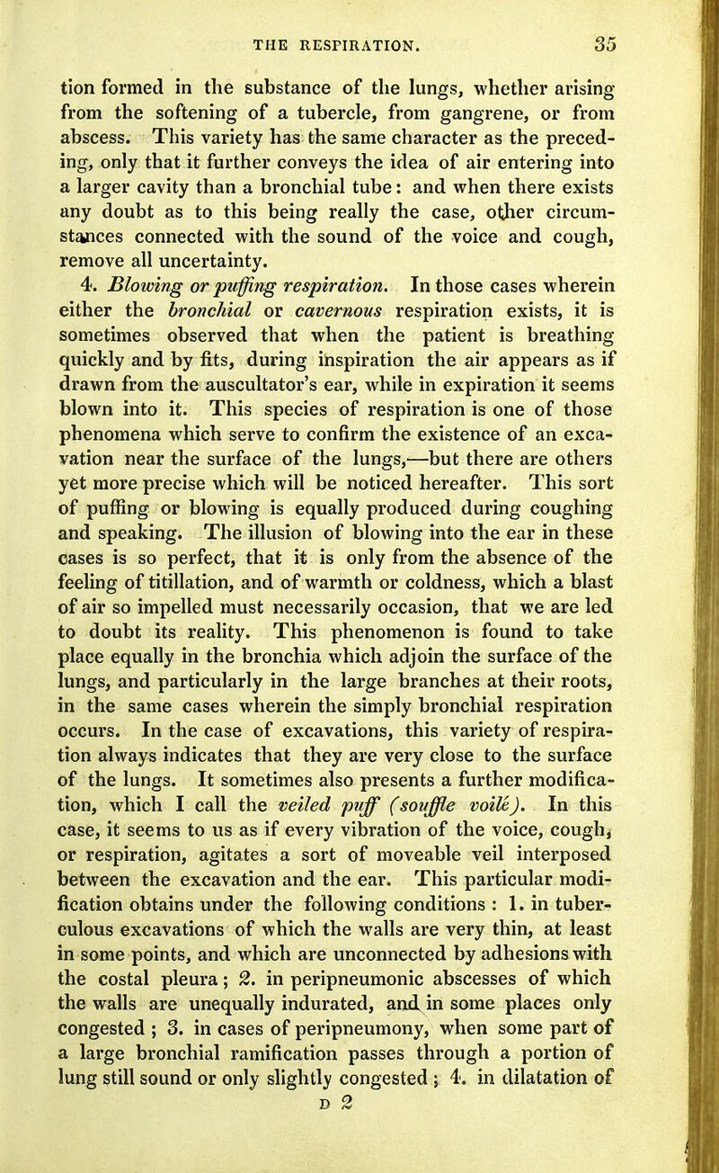 tion formed in the substance of the lungs, whether arising from the softening of a tubercle, from gangrene, or from abscess. This variety has the same character as the preced- ing, only that it further conveys the idea of air entering into a larger cavity than a bronchial tube: and when there exists any doubt as to this being really the case, other circum- stances connected with the sound of the voice and cough, remove all uncertainty. 4. Blowing or puffing respiration. In those cases wherein either the bronchial or cavernous respiration exists, it is sometimes observed that when the patient is breathing quickly and by fits, during inspiration the air appears as if drawn from the auscultator's ear, while in expiration it seems blown into it. This species of respiration is one of those phenomena which serve to confirm the existence of an exca- vation near the surface of the lungs,—but there are others yet more precise which will be noticed hereafter. This sort of puffing or blowing is equally produced during coughing and speaking. The illusion of blowing into the ear in these cases is so perfect, that it is only from the absence of the feeling of titillation, and of warmth or coldness, which a blast of air so impelled must necessarily occasion, that we are led to doubt its reality. This phenomenon is found to take place equally in the bronchia which adjoin the surface of the lungs, and particularly in the large branches at their roots, in the same cases wherein the simply bronchial respiration occurs. In the case of excavations, this variety of respira- tion always indicates that they are very close to the surface of the lungs. It sometimes also presents a further modifica- tion, which I call the veiled puff (souffle voile J. In this case, it seems to us as if every vibration of the voice, coughs or respiration, agitates a sort of moveable veil interposed between the excavation and the ear. This particular modi- fication obtains under the following conditions : 1. in tuber- culous excavations of which the walls are very thin, at least in some points, and which are unconnected by adhesions with the costal pleura; 2. in peripneumonic abscesses of which the walls are unequally indurated, and in some places only congested ; 3. in cases of peripneumony, when some part of a large bronchial ramification passes through a portion of lung still sound or only slightly congested ; 4. in dilatation of D 2