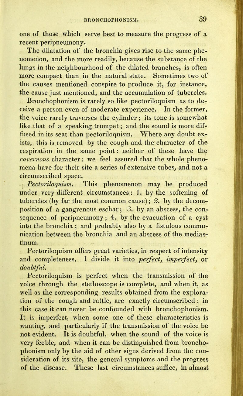 one of those which serve best to measure the progress of a recent peripneumony. The dilatation of the bronchia gives rise to the same phe- nomenon, and the more readily, because the substance of the lungs in the neighbourhood of the dilated branches, is often more compact than in the natural state. Sometimes two of the causes mentioned conspire to produce it, for instance, the cause just mentioned, and the accumulation of tubercles. Bronchophonism is rarely so like pectoriloquism as to de- ceive a person even of moderate experience. In the former, the voice rarely traverses the cylinder ; its tone is somewhat like that of a speaking trumpet; and the sound is more dif- fused in its seat than pectoriloquism. Where any doubt ex- ists, this is removed by the cough and the character of the respiration in the same point: neither of these have the cavernous character : we feel assured that the whole pheno- mena have for their site a series of extensive tubes, and not a circumscribed space. Pectoriloquism. This phenomenon may be produced, under very different circumstances: 1. by the softening of tubercles (by far the most common cause); 2. by tlie decom- position of a gangrenous eschar; 3. by an abscess, the con- sequence of peripneumony; 4. by the evacuation of a cyst into the bronchia ; and probably also by a fistulous commu- nication between the bronchia and an abscess of the medias- tinum. Pectoriloquism offers great varieties, in respect of intensity and completeness. I divide it into perfect, imperfect, or doubtful. Pectoriloquism is perfect when the transmission of the voice through the stethoscope is complete, and when it, as well as the corresponding results obtained from the explora- tion of the cough and rattle, are exactly circumscribed : in this case it can never be confounded with bronchophonism. It is imperfect, when some one of these characteristics is wanting, and particularly if the transmission of the voice be not evident. It is doubtful, when the sound of the voice is very feeble, and when it can be distinguished from broncho- phonism only by the aid of other signs derived from the con- sideration of its site, the general symptoms and the progress of the disease. These last circumstances suffice, in almost