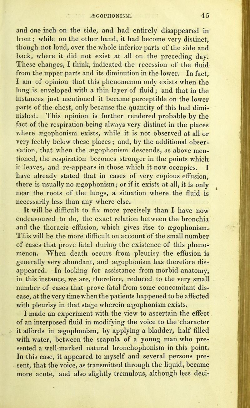 and one inch on the side, and had entirely disappeared in front; while on the other hand, it had become very distinct, though not loud, over the w hole inferior parts of the side and back, where it did not exist at all on the preceding day. These changes, I think, indicated the recession of the fluid from the upper parts and its diminution in the lower. In fact, I am of opinion that this phenomenon only exists when the lung is enveloped with a thin layer of fluid; and that in the instances just mentioned it became perceptible on the lower parts of the chest, only because the quantity of this had dimi- nished. This opinion is further rendered probable by the fact of the respiration being always very distinct in the places where Eegophonism exists, while it is not observed at all or very feebly below these places; and, by the additional obser- vation, that when the segophonism descends, as above men- tioned, the respiration becomes stronger in the points which it leaves, and re-appears in those which it now occupies. I have already stated that in cases of very copious effusion, there is usually no aegophonism; or if it exists at all, it is only near the roots of the lungs, a situation where the fluid is necessarily less than any whei'e else. It will be difficult to fix more precisely than I have now endeavoured to do, the exact relation between the bronchia and the thoracic effusion, which gives rise to gegophonism. This will be the more difficult on account of the small number of cases that prove fatal during the existence of this pheno- menon. When death occurs from pleurisy the effusion is generally very abundant, and segophonism has therefore dis- appeared. In looking for assistance from morbid anatomy, in this instance, we are, therefore, reduced to the very small number of cases that prove fatal from some concomitant dis- ease, at the very time when the patients happened to be affected with pleurisy in that stage wherein aggophonism exists. I made an experiment with the view to ascertain the eflfect of an interposed fluid in modifying the voice to the character it affords in aegophonism, by applying a bladder, half filled with water, between the scapula of a young man who pre- sented a well-marked natural bronchophonism in this point. In this case, it appeared to myself and several persons pre- sent, that the voice, as transmitted through the liquid, became more acute, and also slightly tremulous, although less deci-