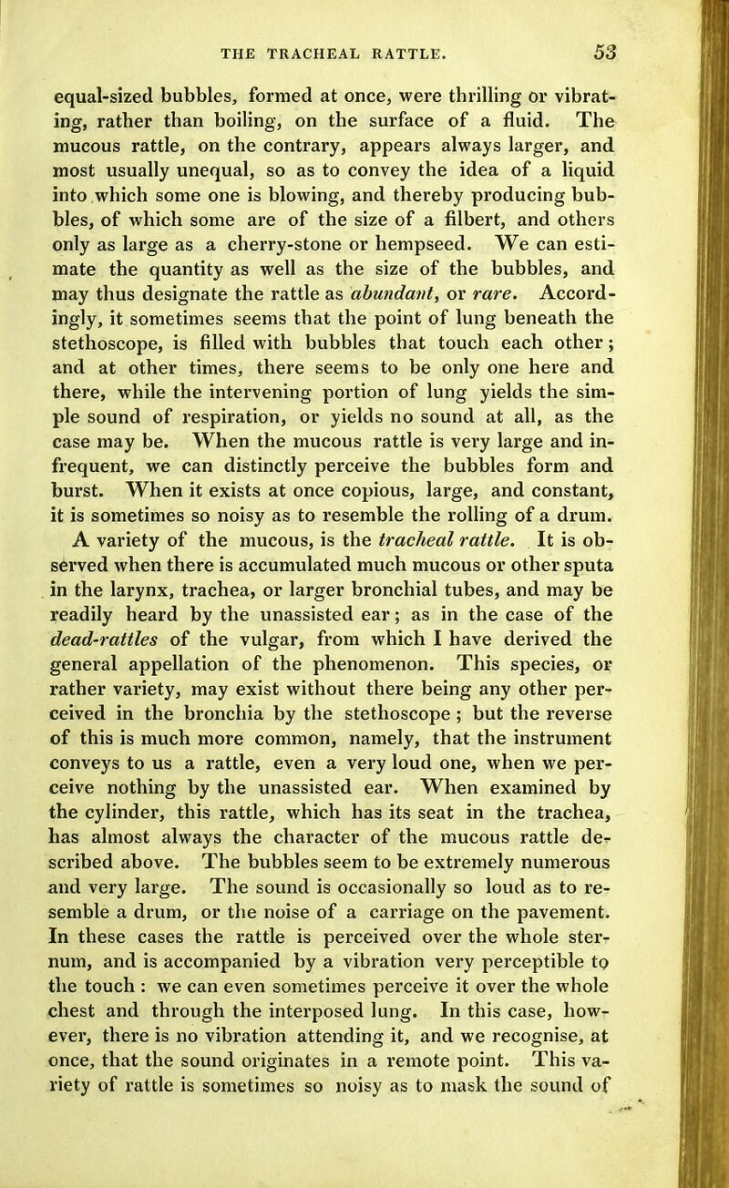 equal-sized bubbles, formed at once, were thrilling or vibrat- ing, rather than boiling, on the surface of a fluid. The mucous rattle, on the contrary, appears always larger, and most usually unequal, so as to convey the idea of a liquid into which some one is blowing, and thereby producing bub- bles, of which some are of the size of a filbert, and others only as large as a cherry-stone or hempseed. We can esti- mate the quantity as well as the size of the bubbles, and may thus designate the rattle as abundant, or rare. Accord- ingly, it sometimes seems that the point of lung beneath the stethoscope, is filled with bubbles that touch each other; and at other times, there seems to be only one here and there, while the intervening portion of lung yields the sim- ple sound of respiration, or yields no sound at all, as the case may be. When the mucous rattle is very large and in- frequent, we can distinctly perceive the bubbles form and burst. When it exists at once copious, large, and constant, it is sometimes so noisy as to resemble the rolling of a drum. A variety of the mucous, is the tracheal rattle. It is ob- served when there is accumulated much mucous or other sputa in the larynx, trachea, or larger bronchial tubes, and may be readily heard by the unassisted ear; as in the case of the dead-rattles of the vulgar, from which I have derived the general appellation of the phenomenon. This species, or rather variety, may exist without there being any other per- ceived in the bronchia by the stethoscope; but the reverse of this is much more common, namely, that the instrument conveys to us a rattle, even a very loud one, when we per- ceive nothing by the unassisted ear. When examined by the cylinder, this rattle, which has its seat in the trachea, has almost always the character of the mucous rattle de^ scribed above. The bubbles seem to be extremely numerous and very large. The sound is occasionally so loud as to re- semble a drum, or the noise of a carriage on the pavement. In these cases the rattle is perceived over the whole ster- num, and is accompanied by a vibration very perceptible tp the touch : we can even sometimes perceive it over the whole chest and through the interposed lung. In this case, how- ever, there is no vibration attending it, and we recognise, at once, that the sound originates in a remote point. This va- riety of rattle is sometimes so noisy as to mask the sound of