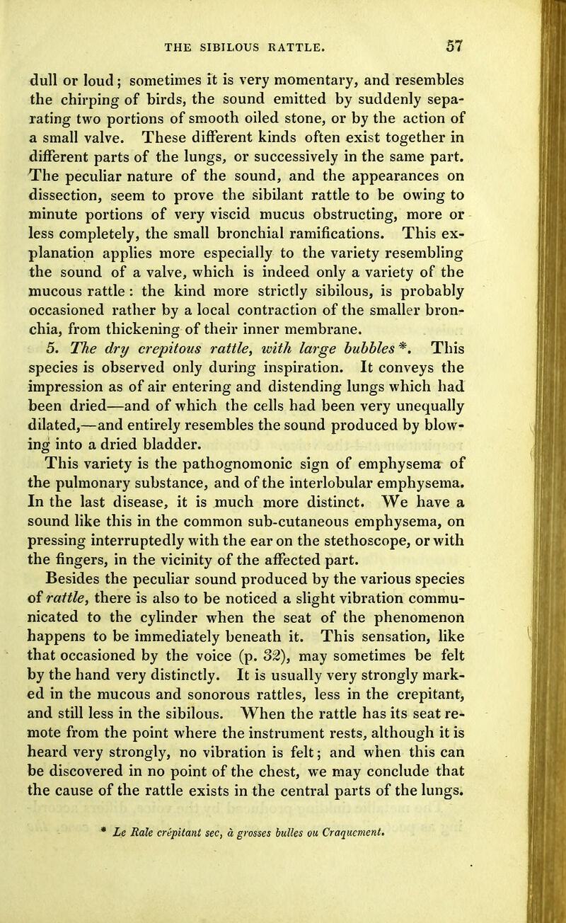 dull or loud; sometimes it is very momentary, and resembles the chirping of birds, the sound emitted by suddenly sepa- rating two portions of smooth oiled stone, or by the action of a small valve. These different kinds often exist together in different parts of the lungs, or successively in the same part. The peculiar nature of the sound, and the appearances on dissection, seem to prove the sibilant rattle to be owing to minute portions of very viscid mucus obstructing, more or less completely, the small bronchial ramifications. This ex- planation applies more especially to the variety resembling the sound of a valve, which is indeed only a variety of the mucous rattle: the kind more strictly sibilous, is probably occasioned rather by a local contraction of the smaller bron- chia, from thickening of their inner membrane. 5. The dry crepitous rattle, with large bubbles *. This species is observed only during inspiration. It conveys the impression as of air entering and distending lungs which had been dried—and of which the cells had been very unequally dilated,—and entirely resembles the sound produced by blow- ing into a dried bladder. This variety is the pathognomonic sign of emphysema of the pulmonary substance, and of the interlobular emphysema. In the last disease, it is much more distinct. We have a sound like this in the common sub-cutaneous emphysema, on pressing interruptedly with the ear on the stethoscope, or with the fingers, in the vicinity of the affected part. Besides the peculiar sound produced by the various species of rattle, there is also to be noticed a slight vibration commu- nicated to the cylinder when the seat of the phenomenon happens to be immediately beneath it. This sensation, like that occasioned by the voice (p. 32), may sometimes be felt by the hand very distinctly. It is usually very strongly mark- ed in the mucous and sonorous rattles, less in the crepitant, and still less in the sibilous. When the rattle has its seat re- mote from the point where the instrument rests, although it is heard very strongly, no vibration is felt; and when this can be discovei'ed in no point of the chest, we may conclude that the cause of the rattle exists in the central parts of the lungs. • Le Rale crepitant sec, a grosses bulks on Craqucment.