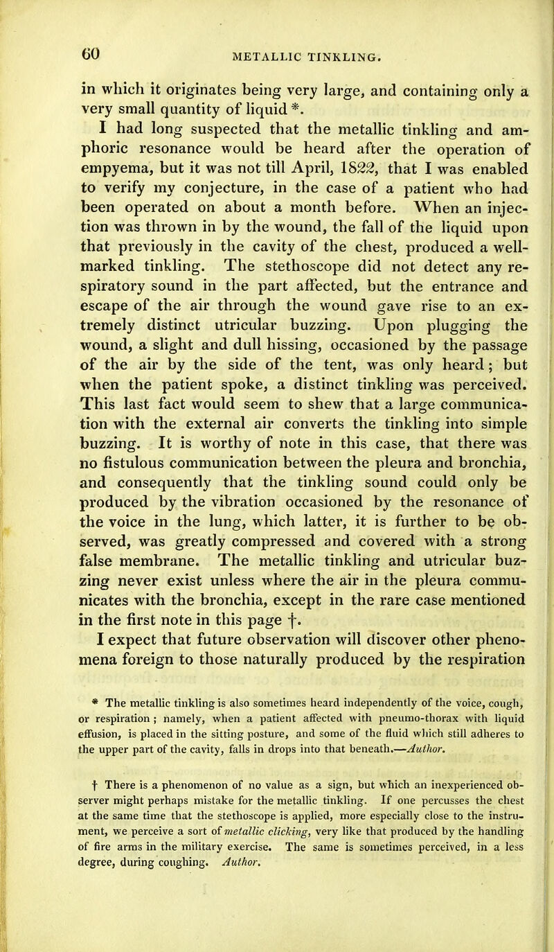 in which it originates being very large, and containing only a very small quantity of liquid *. I had long suspected that the metallic tinkling and am- phoric resonance would be heard after the operation of empyema, but it was not till April, 1822, that I was enabled to verify my conjecture, in the case of a patient who had been operated on about a month before. When an injec- tion was thrown in by the wound, the fall of the liquid upon that previously in the cavity of the chest, produced a well- marked tinkling. The stethoscope did not detect any re- spiratory sound in the part affected, but the entrance and escape of the air through the wound gave rise to an ex- tremely distinct utricular buzzing. Upon plugging the wound, a slight and dull hissing, occasioned by the passage of the air by the side of the tent, was only heard; but when the patient spoke, a distinct tinkling was perceived. This last fact would seem to shew that a large communica- tion with the external air converts the tinkling into simple buzzing. It is worthy of note in this case, that there was no fistulous communication between the pleura and bronchia, and consequently that the tinkling sound could only be produced by the vibration occasioned by the resonance of the voice in the lung, which latter, it is further to be ob- served, was greatly compressed and covered with a strong false membrane. The metallic tinkling and utricular buz- zing never exist unless where the air in the pleura commu- nicates with the bronchia, except in the rare case mentioned in the first note in this page f. I expect that future observation will discover other pheno- mena foreign to those naturally produced by the respiration * The metallic tinkling is also sometimes heard independently of the voice, cough, or respiration ; namely, when a patient affected with pneumo-thorax with liquid effusion, is placed in the sitting posture, and some of the fluid wliich still adheres to the upper part of the cavity, falls in drops into that beneath.—Author. \ There is a phenomenon of no value as a sign, but which an inexperienced ob- server might perhaps mistake for the metalUc tinkling. If one percusses the chest at the same time that the stethoscope is applied, more especially close to the instru- ment, we perceive a sort oimeialUc clicking, very hke that produced by the handling of fire arras in the military exeixise. The same is sometimes perceived, in a less degree, during coughing. Author,