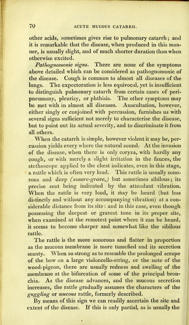 other acids, sometimes gives rise to pulmonary catarrh; and it is remarkable that the disease, v/hen produced in this man- ner, is usually slight, and of much shorter duration than when otherwise excited. Pathognomonic signs. There are none of the symptoms above detailed which can be considered as pathognomonic of the disease. Cough is common to almost all diseases of the kings. The expectoration is less equivocal, yet is insufficient to distinguish pulmonary catarrh from certain cases of peri- pneumony, pleurisy, or phthisis. The other symptoms may be met with in almost all diseases. Auscultation, however, either singly or conjoined with percussion, furnishes us with several signs sufficient not merely to characterise the disease, but to point out its actual severity, and to discriminate it from all others. When the catarrh is simple, however violent it may be, per- cussion yields every where the natural sound. At the invasion of the disease, when there is only coryza, with hardly any cough, or with merely a slight irritation in the fauces, the stethoscope applied to the chest indicates, even in this stage, a rattle which is often very loud. This rattle is usually sono- rous and deep (sonore-grave,) but sometimes sibilous; its precise seat being indicated by the attendant vibration. When the rattle is very loud, it may be heard (but less distinctly and without any accompanying vibration) at a con- siderable distance from its site : and in this case, even though possessing the deepest or gravest tone in its proper site, when examined at the remotest point where it can be heard, it seems to become sharper and somewhat like the sibilous rattle. The rattle is the more sonorous and flatter in proportion as the mucous membrane is more tumefied and its secretion scanty. When so strong as to resemble the prolonged scrape of the bow on a large violoncello-string, or the note of the wood-pigeon, there are usually redness and swelling of the membrane at the bifurcation of some of the principal bron- chia. As the disease advances, and the mucous secretion increases, the rattle gradually assumes the characters of the guggling or mucous rattle, formerly described. By means of this sign we can readily ascertain the site and extent of the disease. If this is only partial, as is usually the