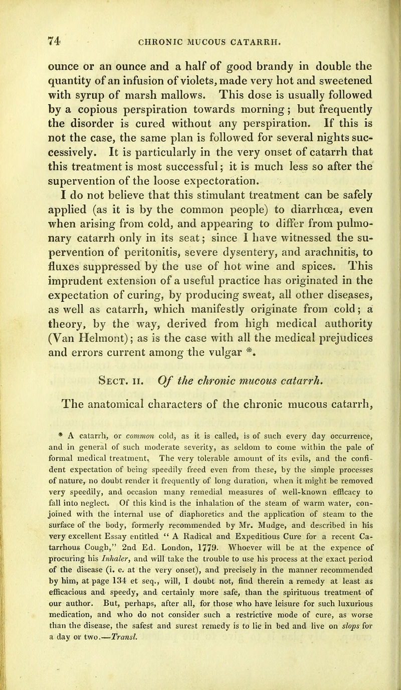 ounce or an ounce and a half of good brandy in double the quantity of an infusion of violets, made very hot and sweetened with syrup of marsh mallows. This dose is usually followed by a copious perspiration towards morning; but frequently the disorder is cured without any perspiration. If this is not the case, the same plan is followed for several nights suc- cessively. It is particularly in the very onset of catarrh that this treatment is most successful; it is much less so after the supervention of the loose expectoration. I do not believe that this stimulant treatment can be safely applied (as it is by the common people) to diarrhoea, even when arising from cold, and appearing to differ from pulmo- nary catarrh only in its seat; since I have witnessed the su- pervention of peritonitis, severe dysentery, and arachnitis, to fluxes suppressed by the use of hot wine and spices. This imprudent extension of a useful practice has originated in the expectation of curing, by producing sweat, all other diseases, as well as catarrh, which manifestly originate from cold; a theory, by the way, derived from high medical authority (Van Helmont); as is the case with all the medical prejudices and errors current among the vulgar *. Sect. ii. Of the chronic mucous catarrh. The anatomical characters of the chronic mucous catarrh, * A catarrh, or common cold, as it is called, is of such every day occurrence, and in general of such moderate severity, as seldom to come within the pale of formal medical treatment. The very tolerable amount of its evils, and the confi- dent expectation of being speedily freed even from these, by the simple processes of nature, no doubt render it frequently of long duration, when it might be removed very speedily, and occasion many remedial measures of well-known efficacy to fall into neglect. Of this kind is the inhalation of the steam of warm water, con- joined with the internal use of diaphoretics and the application of steam to the surface of the body, formerly recommended by Mr. Mudge, and described in his very excellent Essay entitled  A Radical and Expeditious Cure for a recent Ca- tarrhous Cough, 2nd Ed. London, 1779- Whoever will be at the expence of procuring his Inhaler, and will take the trouble to use his process at the exact period of the disease (i. e. at the very onset), and precisely in the manner recommended by him, at page 134 et seq., will, I doubt not, find therein a remedy at least as efficacious and speedy, and certainly more safe, than the spirituous treatment of our author. But, perhaps, after all, for those who have leisure for such luxurious medication, and who do not consider such a restrictive mode of cure, as worse than the disease, the safest and surest remedy is to lie in bed and live on slops for a day or two.—Transl.