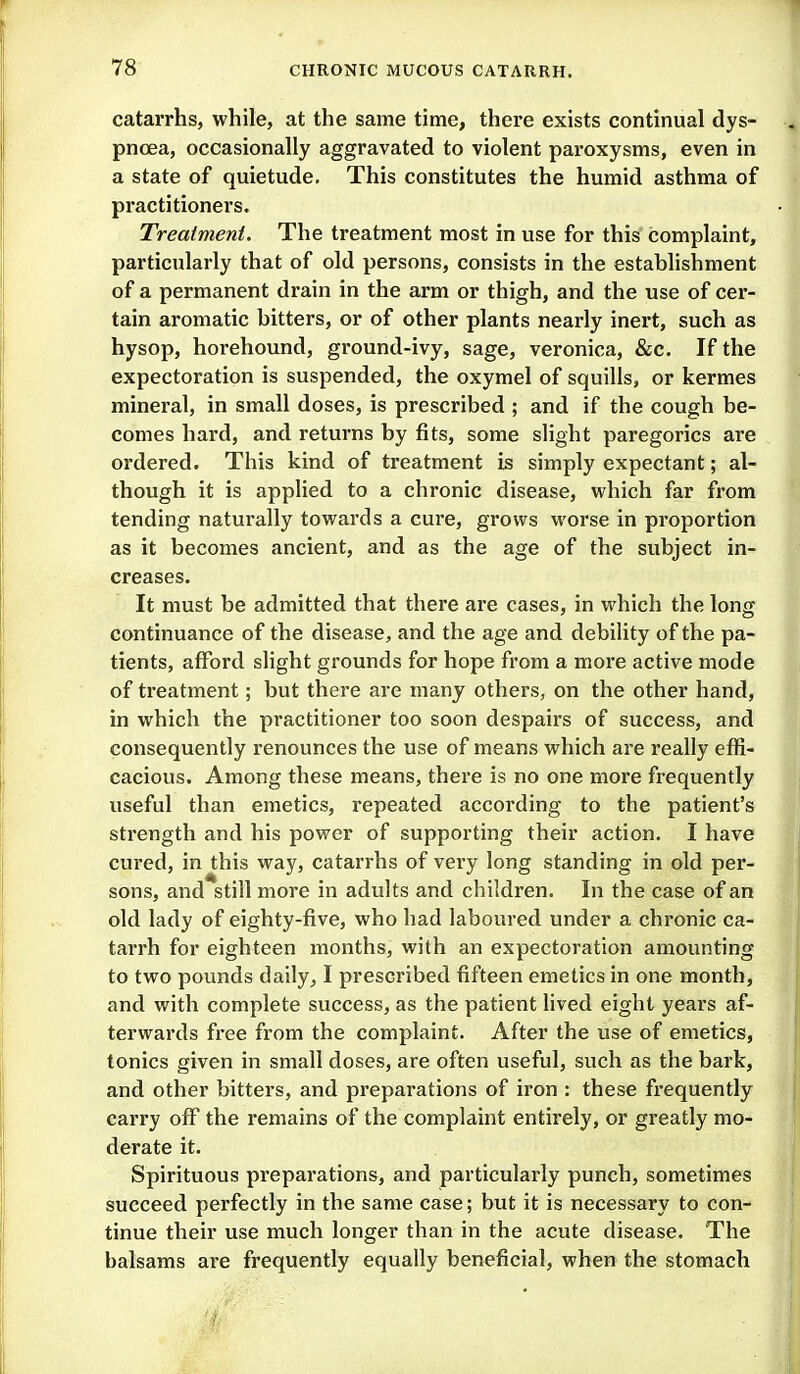 catarrhs, while, at the same time, there exists continual dys- pnoea, occasionally aggravated to violent paroxysms, even in a state of quietude. This constitutes the humid asthma of practitioners. Treaimeni. The treatment most in use for this complaint, particularly that of old persons, consists in the establishment of a permanent drain in the arm or thigh, and the use of cer- tain aromatic bitters, or of other plants nearly inert, such as hysop, horehound, ground-ivy, sage, veronica, &c. If the expectoration is suspended, the oxymel of squills, or kermes mineral, in small doses, is prescribed ; and if the cough be- comes hard, and returns by fits, some slight paregorics are ordered. This kind of treatment is simply expectant; al- though it is applied to a chronic disease, which far from tending naturally towards a cure, grows worse in proportion as it becomes ancient, and as the age of the subject in- creases. It must be admitted that there are cases, in which the long continuance of the disease, and the age and debility of the pa- tients, afford slight grounds for hope from a more active mode of treatment; but there are many others, on the other hand, in which the practitioner too soon despairs of success, and consequently x'enounces the use of means which are really effi- cacious. Among these means, there is no one more frequently useful than emetics, repeated according to the patient's strength and his power of supporting their action. I have cured, in this way, catarrhs of very long standing in old per- sons, and still more in adults and children. In the case of an old lady of eighty-five, who had laboured under a chronic ca- tarrh for eighteen months, with an expectoration amounting to two pounds daily, I prescribed fifteen emetics in one month, and with complete success, as the patient lived eight years af- terwards free from the complaint. After the use of emetics, tonics given in small doses, are often useful, such as the bark, and other bitters, and preparations of iron : these frequently carry off the remains of the complaint entirely, or greatly mo- derate it. Spirituous prepai'ations, and particularly punch, sometimes succeed perfectly in the same case; but it is necessary to con- tinue their use much longer than in the acute disease. The balsams are frequently equally beneficial, when the stomach