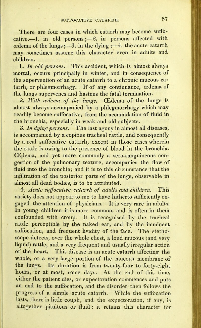 There are four cases in which catarrh may become suffo- cative.—1. in old persons;—2. in persons affected with cedema of the lungs;—3. in the dying ;—4. the acute catarrh may sometimes assume this character even in adults and children. 1. In old persons. This accident, which is almost always mortal, occurs principally in Avinter, and in consequence of the supervention of an acute catarrh to a chronic mucous ca- tarrh, or phlegmorrhagy. If of any continuance, cedema of the lungs supervenes and hastens the fatal termination. 2. With oedema of the lungs. CEdema of the lungs is almost always accompanied by a phlegmorrhagy which may readily become suffocative, from the accumulation of fluid in the bronchia, especially in weak and old subjects. 3. In dying persons. The last agony in almost all diseases, is accompanied by a copious tracheal rattle, and consequently by a real suffocative catarrh, except in those cases wherein the rattle is owing to the pi'esence of blood in the bronchia. CEdema, and yet more commonly a sero-sanguineous con- gestion of the pulmonary texture, accompanies the flow of fluid into the bronchia; and it is to this circumstance that the infiltration of the posterior parts of the lungs, observable in almost all dead bodies, is to be attributed. 4. Acute suffocative catarrh of adults and children. This variety does not appear to me to have hitherto sufficiently en- gaged the attention of physicians. It is very rare in adults. In young children it is more common, and is often in them confounded with croup. It is recognised by the tracheal rattle perceptible by the naked ear, and by the imminent suffocation, and frequent lividity of the face. The stetho- scope detects, over the whole chest, a loud mucous (and very liquid) rattle, and a very frequent and usually irregular action of the heart. This disease is an acute catan-h affecting the whole, or a very large portion of the mucous membrane of the lungs. Its duration is from twenty-four to forty-eight hours, or at most, some days. At the end of this time, either the patient dies, or expectoration commences and puts an end to the suffocation, and the disorder then follows the progress of a simple acute catarrh. While the suffocation lasts, there is little cough, and the expectoration, if any, is altogether pituitous or fluid: it retains this character for