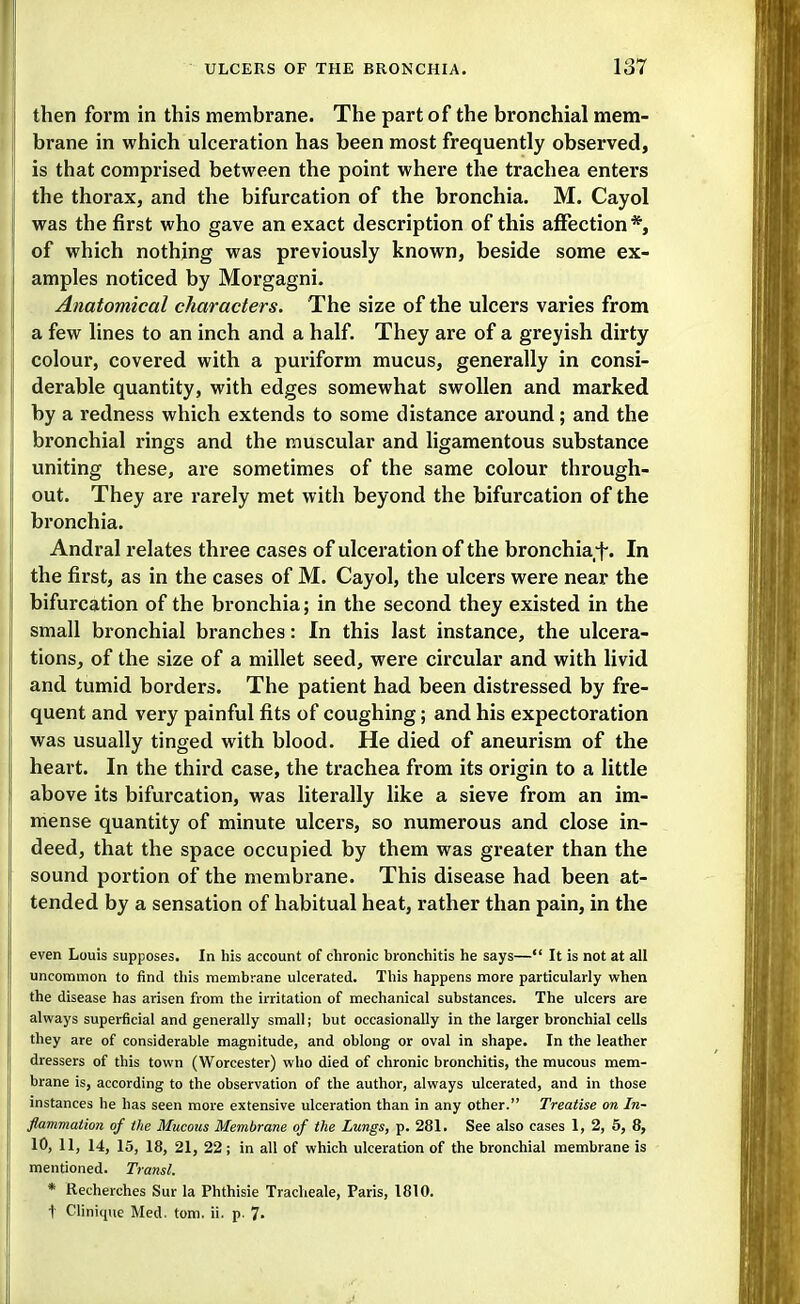 then form in this membrane. The part of the bronchial mem- brane in which ulceration has been most frequently observed, is that comprised between the point where the trachea enters the thorax, and the bifurcation of the bronchia. M. Cayol was the first who gave an exact description of this affection *, of which nothing was previously known, beside some ex- amples noticed by Morgagni. Anatomical characters. The size of the ulcers varies from a few lines to an inch and a half. They are of a greyish dirty colour, covered with a puriform mucus, generally in consi- derable quantity, with edges somewhat swollen and marked by a redness which extends to some distance around; and the bronchial rings and the muscular and ligamentous substance uniting these, are sometimes of the same colour through- out. They are rarely met with beyond the bifurcation of the bronchia. Andral relates three cases of ulceration of the bronchia^f. In the first, as in the cases of M. Cayol, the ulcers were near the bifurcation of the bronchia; in the second they existed in the small bi'onchial branches: In this last instance, the ulcera- tionsj of the size of a millet seed, were circular and with livid and tumid borders. The patient had been distressed by fre- quent and very painful fits of coughing; and his expectoration was usually tinged with blood. He died of aneurism of the heart. In the third case, the trachea from its origin to a little above its bifurcation, was literally like a sieve from an im- mense quantity of minute ulcers, so numerous and close in- deed, that the space occupied by them was greater than the sound portion of the membrane. This disease had been at- tended by a sensation of habitual heat, rather than pain, in the even Louis supposes. In his account of chronic bronchitis he says— It is not at all uncommon to find this membrane ulcerated. This happens more particularly when the disease has arisen from the irritation of mechanical substances. The ulcers are always superficial and generally small; but occasionally in the larger bronchial cells they are of considerable magnitude, and oblong or oval in shape. In the leather dressers of this town (Worcester) who died of chronic bronchitis, the mucous mem- brane is, according to the observation of the author, always ulcerated, and in those instances he has seen more extensive ulceration than in any other. Treatise on In- flammation of the Mucous Membrane of the Lungs, p. 281. See also cases 1, 2, 5, 8, 10, 11, 14, 15, 18, 21, 22; in all of which ulceration of the bronchial membrane is mentioned. Transl. * Recherches Sur la Phthisie Tracheale, Paris, 1810. 1 Clinique Med. torn. ii. p. 7-