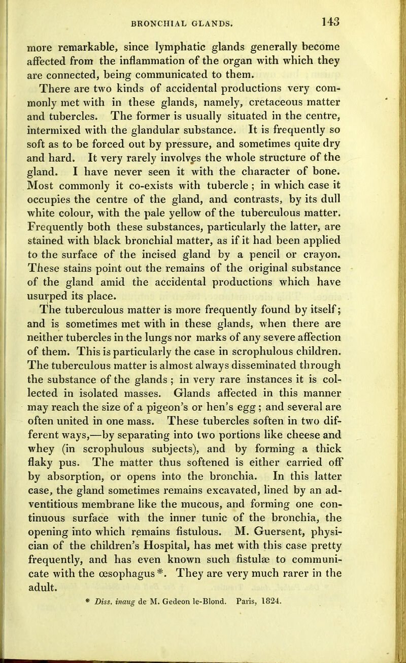 more remarkable, since lymphatic glands generally become affected from the inflammation of the organ with which they are connected, being communicated to them. There are two kinds of accidental productions very com- monly met with in these glands, namely, cretaceous matter and tubercles. The former is usually situated in the centre, intermixed with the glandular substance. It is frequently so soft as to be forced out by pressure, and sometimes quite dry and hard. It very rarely involves the whole structure of the gland. I have never seen it with the character of bone. Most commonly it co-exists with tubercle ; in which case it occupies the centre of the gland, and contrasts, by its dull white colour, with the pale yellow of the tuberculous matter. Frequently both these substances, particularly the latter, are stained with black bronchial matter, as if it had been applied to the surface of the incised gland by a pencil or crayon. These stains point out the remains of the original substance of the gland amid the accidental productions which have usurped its place. The tuberculous matter is raoi*e frequently found by itself; and is sometimes met with in these glands, when there are neither tubercles in the lungs nor marks of any severe affection of them. This is particularly the case in scrophulous children. The tuberculous matter is almost always disseminated through the substance of the glands; in very rare instances it is col- lected in isolated masses. Glands affected in this manner may reach the size of a pigeon's or hen's egg ; and several are often united in one mass. These tubercles soften in two dif- ferent ways,—by separating into two portions like cheese and whey (in scrophulous subjects), and by forming a thick flaky pus. The matter thus softened is either cai'ried off by absorption, or opens into the bronchia. In this latter case, the gland sometimes remains excavated, lined by an ad- ventitious membrane like the mucous, and forming one con- tinuous surface with the inner tunic of the bronchia, the opening into which remains fistulous. M. Guersent, physi- cian of the children's Hospital, has met with this case pretty frequently, and has even known such fistulae to communi- cate with the oesophagus *. They are very much rarer in the adult. * Diss, inaug de M. Gedeon le-BIond. Paris, 1824.
