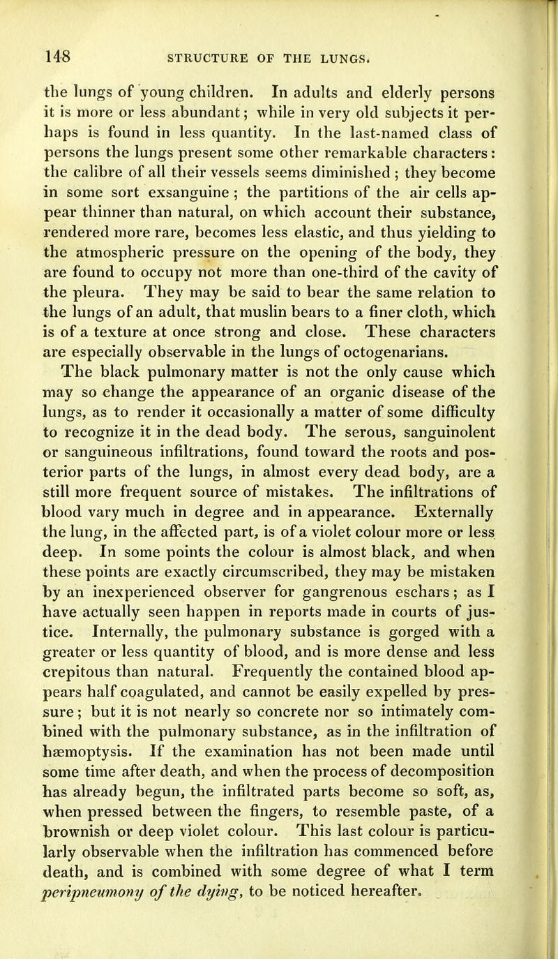 the lungs of young children. In adults and elderly persons it is more or less abundant; while in very old subjects it per- haps is found in less quantity. In the last-named class of persons the lungs present some other remarkable characters: the calibre of all their vessels seems diminished ; they become in some sort exsanguine ; the partitions of the air cells ap- pear thinner than natural, on which account their substance, rendered more rare, becomes less elastic, and thus yielding to the atmospheric pressure on the opening of the body, they are found to occupy not more than one-third of the cavity of the pleura. They may be said to bear the same relation to the lungs of an adult, that muslin bears to a finer cloth, which is of a texture at once strong and close. These characters are especially observable in the lungs of octogenarians. The black pulmonary matter is not the only cause which may so change the appearance of an organic disease of the lungs, as to render it occasionally a matter of some difficulty to recognize it in the dead body. The serous, sanguinolent or sanguineous infiltrations, found toward the roots and pos- terior parts of the lungs, in almost every dead body, are a still more frequent source of mistakes. The infiltrations of blood vary much in degree and in appearance. Externally the lung, in the affected part, is of a violet colour more or less deep. In some points the colour is almost black, and when these points are exactly circumscribed, they may be mistaken by an inexperienced observer for gangrenous eschars; as I have actually seen happen in reports made in courts of jus- tice. Internally, the pulmonary substance is gorged with a greater or less quantity of blood, and is more dense and less crepitous than natural. Frequently the contained blood ap- pears half coagulated, and cannot be easily expelled by pres- sure ; but it is not nearly so concrete nor so intimately com- bined with the pulmonary substance, as in the infiltration of haemoptysis. If the examination has not been made until some time after death, and when the process of decomposition has already begun, the infiltrated parts become so soft, as, when pressed between the fingers, to resemble paste, of a brownish or deep violet colour. This last colour is particu- larly observable when the infiltration has commenced before death, and is combined with some degree of what I term peripneumony of the dying, to be noticed hereafter.