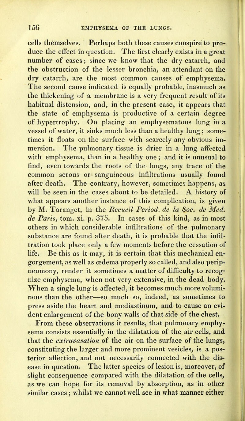 cells themselves. Perhaps both these causes conspire to pro- duce the effect in question. The first clearly exists in a great number of cases; since we know that the dry catarrh, and the obstruction of the lesser bronchia, an attendant on the dry catarrh, are the most common causes of emphysema. The second cause indicated is equally probable, inasmuch as the thickening of a membrane is a very frequent result of its habitual distension, and, in the present case, it appears that the state of emphysema is productive of a certain degree of hypertrophy. On placing an emphysematous lung in a vessel of water, it sinks much less than a healthy lung ; some- times it floats on the surface with scarcely any obvious im- mersion. The pulmonary tissue is drier in a lung affected with emphysema, than in a healthy one; and it is unusual to find, even towards the roots of the lungs, any trace of the common serous or sanguineous infiltrations usually found after death. The contrary, however, sometimes happens, as will be seen in the cases about to be detailed. A history of what appears another instance of this complication, is given by M. Taranget, in the Recueil Period, de la Soc. de Med. de Paris, tom. xi. p. 375. In cases of this kind, as in most others in which considerable infiltrations of the pulmonary substance are found after death, it is probable that the infil- tration took place only a few moments before the cessation of life. Be this as it may, it is certain that tliis mechanical en- gorgement, as well as oedema properly so called, and also perip- neumony, render it sometimes a matter of difficulty to recog- nize emphysema, when not very extensive, in the dead body. When a single lung is affected, it becomes much more volumi- nous than the other—so much so, indeed, as sometimes to press aside the heart and mediastinum, and to cause an evi- dent enlargement of the bony walls of that side of the chest. From these observations it results, that pulmonary emphy- sema consists essentially in the dilatation of the air cells, and that the exlravasaiion of the air on the surface of the lungs, constituting the larger and more prominent vesicles, is a pos- terior affection, and not necessarily connected with the dis- ease in question. The latter species of lesion is, moreover, of slight consequence compared with the dilatation of the cells, as we can hope for its removal by absorption, as in other similar cases; whilst we cannot well see in what manner either