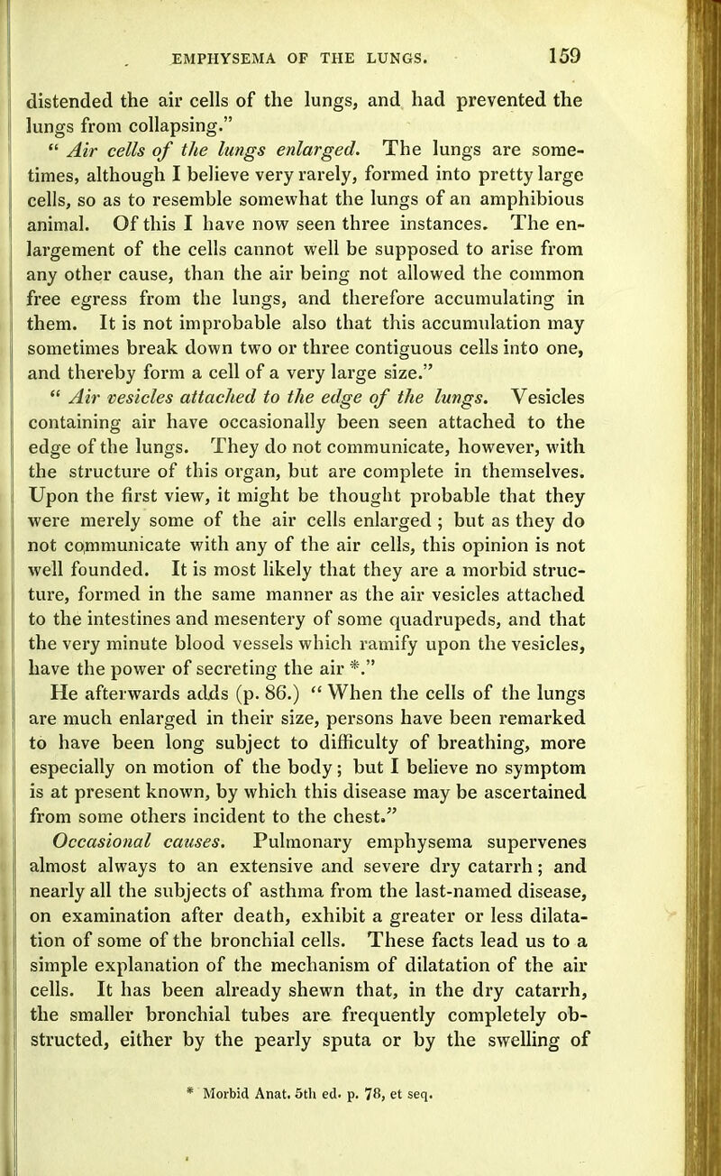 distended the air cells of the lungs, and had prevented the lungs from collapsing.  Air cells of the lungs enlarged. The lungs are some- times, although I believe very rarely, formed into pretty large cells, so as to resemble somevi^hat the lungs of an amphibious animal. Of this I have now seen three instances. The en- largement of the cells cannot well be supposed to arise from any other cause, than the air being not allowed the common free egress from the lungs, and therefore accumulating in them. It is not improbable also that this accumulation may sometimes break down two or three contiguous cells into one, and thereby form a cell of a very large size.  Air vesicles attached to the edge of the lungs. Vesicles containing air have occasionally been seen attached to the edge of the lungs. They do not communicate, however, with the structure of this organ, but are complete in themselves. Upon the first view, it might be thought probable that they were merely some of the air cells enlarged ; but as they do not communicate with any of the air cells, this opinion is not well founded. It is most likely that they are a morbid struc- ture, formed in the same manner as the air vesicles attached to the intestines and mesentery of some quadrupeds, and that the very minute blood vessels which ramify upon the vesicles, have the power of secreting the air *. He afterwards adds (p. 86.)  When the cells of the lungs are much enlarged in their size, persons have been remarked to have been long subject to difficulty of breathing, more especially on motion of the body; but I believe no symptom is at present known, by which this disease may be ascertained from some others incident to the chest. Occasional causes. Pulmonary emphysema supervenes almost always to an extensive and severe dry catarrh; and nearly all the subjects of asthma from the last-named disease, on examination after death, exhibit a greater or less dilata- tion of some of the bronchial cells. These facts lead us to a simple explanation of the mechanism of dilatation of the air cells. It has been already shewn that, in the dry catarrh, the smaller bronchial tubes are frequently completely ob- structed, either by the pearly sputa or by the swelling of * Morbid Anat. 5th ed. p. 78, et seq.
