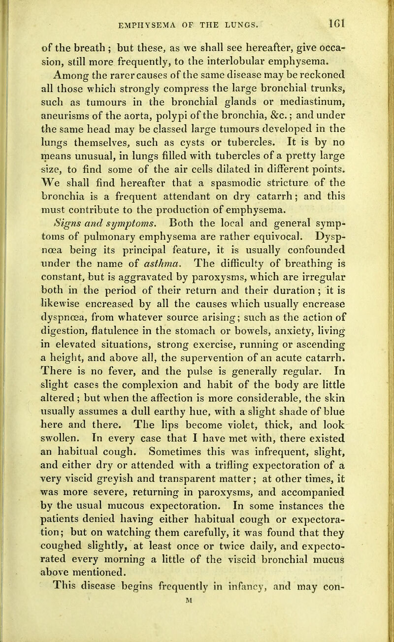 IGl of the breath ; but these, as we shall see hereafter, give occa- sion, still more frequently, to the interlobular emphysema. Among the rarer causes of the same disease may be reckoned all those which strongly compress the large bi'onchial trunks, such as tumours in the bronchial glands or mediastinum, aneurisms of the aorta, polypi of the bronchia, &c.; and under the same head may be classed large tumours developed in the lungs themselves, such as cysts or tubercles. It is by no means unusual, in lungs filled with tubercles of a pretty large size, to find some of the air cells dilated in different points. We shall find hereafter that a spasmodic sti-icture of the bronchia is a frequent attendant on dry catarrh; and this must contribute to the production of emphysema. Signs and symptoms. Both the local and general symp- toms of pulmonary emphysema are rather equivocal. Dysp- noea being its principal feature, it is usually confounded under the name of asthma. The difficulty of breathing is constant, but is aggravated by paroxysms, which are irregular both in the period of their return and their duration ; it is likewise encreased by all the causes which usually encrease dyspnoea, from whatever source arising; such as the action of digestion, flatulence in the stomach or bowels, anxiety, living in elevated situations, strong exercise, running or ascending a height, and above all, the supervention of an acute catarrh. There is no fever, and the pulse is generally regular. In slight cases the complexion and habit of the body are little altered ; but when the affection is more considerable, the skin usually assumes a dull earthy hue, with a slight shade of blue here and there. The lips become violet, thick, and look swollen. In every case that I have met with, there existed, an habitual cough. Sometimes this was infrequent, slight, and either dry or attended with a trifling expectoration of a very viscid greyish and transparent matter; at other times, it was more severe, returning in paroxysms, and accompanied by the usual mucous expectoration. In some instances the patients denied having either habitual cough or expectora- tion; but on watching them carefully, it was found that they coughed shghtly, at least once or twice daily, and expecto- rated every morning a little of the viscid bronchial mucus above mentioned. This disease begins frequently in infancy, and may con- M