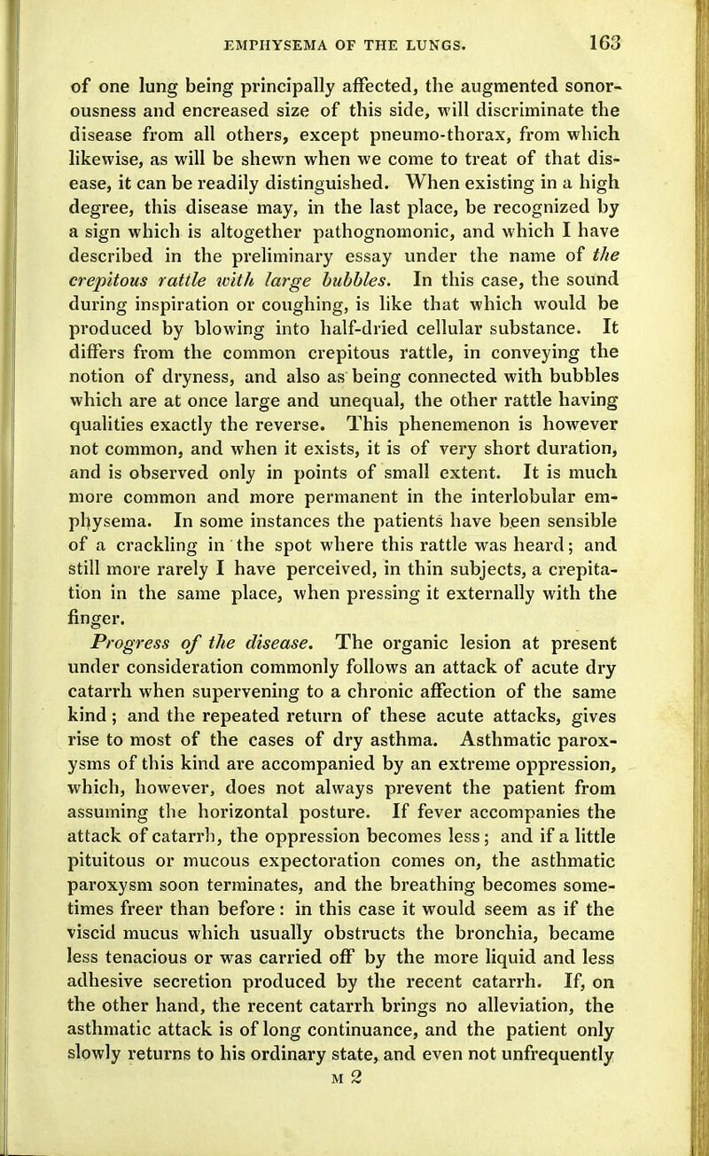 of one lung being principally affected, the augmented sonor- ousness and encreased size of this side, will discriminate the disease from all others, except pneumo-thorax, from which likewise, as will be shewn when we come to treat of that dis- ease, it can be readily distinguished. When existing in a high degree, this disease may, in the last place, be recognized by a sign which is altogether pathognomonic, and which I have described in the preliminary essay under the name of the crepitous rattle with large bubbles. In this case, the sound during inspiration or coughing, is like that which would be produced by blowing into half-dried cellular substance. It differs from the common crepitous rattle, in conveying the notion of dryness, and also as being connected with bvibbles which are at once large and unequal, the other rattle having qualities exactly the reverse. This phenemenon is however not common, and when it exists, it is of very short duration, and is observed only in points of small extent. It is much more common and more permanent in the interlobular em- physema. In some instances the patients have been sensible of a crackling in the spot where this rattle was heard; and still more rarely I have perceived, in thin subjects, a crepita- tion in the same place, when pressing it externally with the finger. Progress of the disease. The organic lesion at present under consideration commonly follows an attack of acute dry catari'h when supervening to a chronic affection of the same kind; and the repeated return of these acute attacks, gives rise to most of the cases of dry asthma. Asthmatic parox- ysms of this kind are accompanied by an extreme oppression, which, however, does not always prevent the patient from assuming the horizontal posture. If fever accompanies the attack of catarrh, the oppression becomes less; and if a little pituitous or mucous expectoration comes on, the asthmatic paroxysm soon terminates, and the breathing becomes some- times freer than before: in this case it would seem as if the viscid mucus which usually obstructs the bronchia, became less tenacious or was carried off by the more liquid and less adhesive secretion produced by the recent catarrh. If, on the other hand, the recent catarrh brings no alleviation, the asthmatic attack is of long continuance, and the patient only slowly returns to his ordinary state, and even not unfrequently M 2