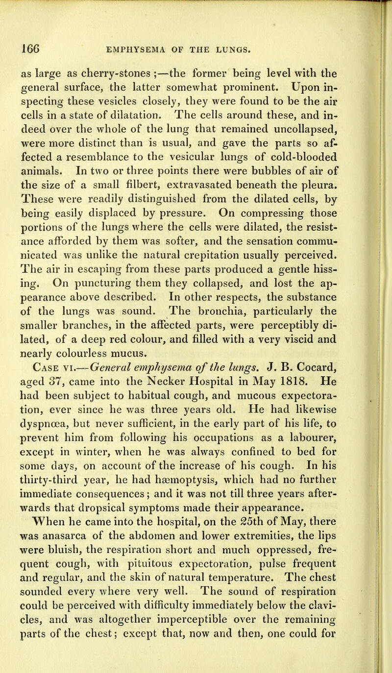 as large as cherry-stones ;—the former being level with the general surface, the latter somewhat prominent. Upon in- specting these vesicles closely, they were found to be the air cells in a state of dilatation. The cells around these, and in- deed over the whole of the lung that remained uncoUapsed, were more distinct than is usual, and gave the parts so af- fected a resemblance to the vesicular lungs of cold-blooded animals. In two or three points there were bubbles of air of the size of a small filbert, extravasated beneath the pleura. These were readily distinguished from the dilated cells, by being easily displaced by pressure. On compressing those portions of the lungs where the cells were dilated, the resist- ance afforded by them was softer, and the sensation commu- nicated was unlike the natural crepitation usually perceived. The air in escaping from these parts produced a gentle hiss- ing. On puncturing them they collapsed, and lost the ap- pearance above described. In other respects, the substance of the lungs was sound. The bronchia, particularly the smaller branches, in the affected parts, were perceptibly di- lated, of a deep red colour, and filled with a very viscid and nearly colourless mucus. Case vi.—General emphysema of the lungs. J. B. Cocard, aged 37, came into the Necker Hospital in May 1818. He had been subject to habitual cough, and mucous expectora- tion, ever since he was three yeai's old. He had likewise dyspnoea, but never sufficient, in the early part of his life, to prevent him from following his occupations as a labourer, except in winter, when he was always confined to bed for some days, on account of the increase of his cough. In his thirty-third year, he had haemoptysis, which had no further immediate consequences; and it was not till three years after- wards that dropsical symptoms made their appearance. When he came into the hospital, on the 25th of May, there was anasarca of the abdomen and lower extremities, the lips were bluish, the respiration short and much oppressed, fre- quent cough, with pituitous expectoration, pulse frequent and regular, and the skin of natural temperature. The chest sounded every where very well. The sound of respiration could be perceived with difficulty immediately below the clavi- cles, and was altogether imperceptible over the remaining parts of the chest; except that, now and then, one could for