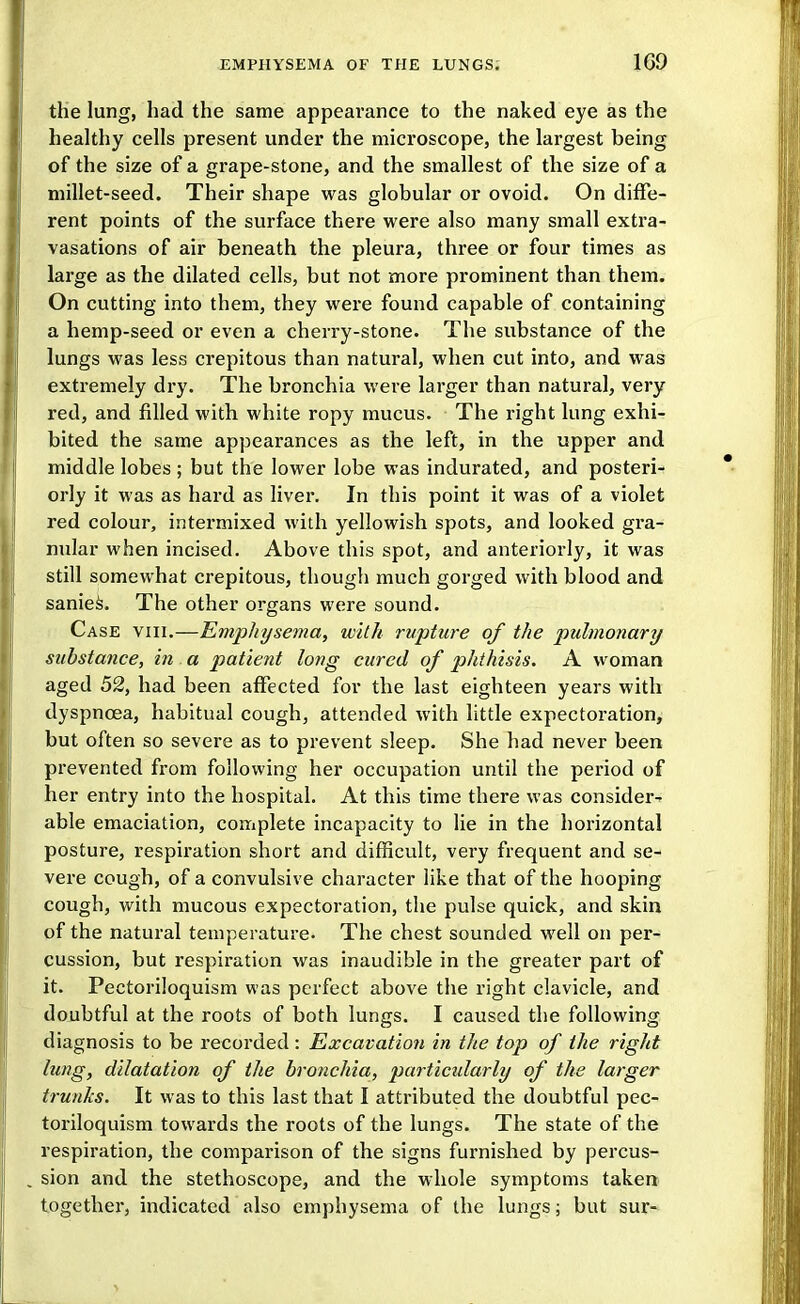 the lung, had the same appearance to the naked eye as the healthy cells present under the microscope, the largest being of the size of a grape-stone, and the smallest of the size of a millet-seed. Their shape was globular or ovoid. On diffe- rent points of the surface there were also many small extra- vasations of air beneath the pleura, three or four times as large as the dilated cells, but not more prominent than them. On cutting into them, they were found capable of containing a hemp-seed or even a cherry-stone. The substance of the lungs was less crepitous than natural, when cut into, and was extremely dry. The bronchia were larger than natural, very red, and filled with white ropy mucus. The right lung exhi- bited the same appearances as the left, in the upper and middle lobes ; but the lower lobe was indurated, and posteri- orly it was as hard as liver. In this point it was of a violet red colour, intermixed with yellowish spots, and looked gra- nular when incised. Above this spot, and anteriorly, it was still somewhat crepitous, though much gorged with blood and saniei. The other organs were sound. Case viii.—Emphysema, with rupture of the pulmonary substance, m a patient long cured of phthisis. A woman aged 52, had been affected for the last eighteen years with dyspnoea, habitual cough, attended with little expectoration^ but often so severe as to prevent sleep. She had never been prevented from following her occupation until the period of her entry into the hospital. At this time there was consider- able emaciation, complete incapacity to lie in the horizontal posture, respiration short and difficult, very frequent and se- vere cough, of a convulsive character like that of the hooping cough, with mucous expectoration, the pulse quick, and skin of the natural temperature. The chest sounded well on per- cussion, but respiration was inaudible in the greater part of it. Pectoriloquism was perfect above the right clavicle, and doubtful at the roots of both lungs. I caused the following diagnosis to be recorded: Excavation in the top of the right lung, dilatation of the bronchia, particidarly of the larger trunks. It was to this last that I attributed the doubtful pec- toriloquism towards the roots of the lungs. The state of the respiration, the comparison of the signs furnished by percus- , sion and the stethoscope, and the whole symptoms taken, together, indicated also emphysema of the lungs; but sur-