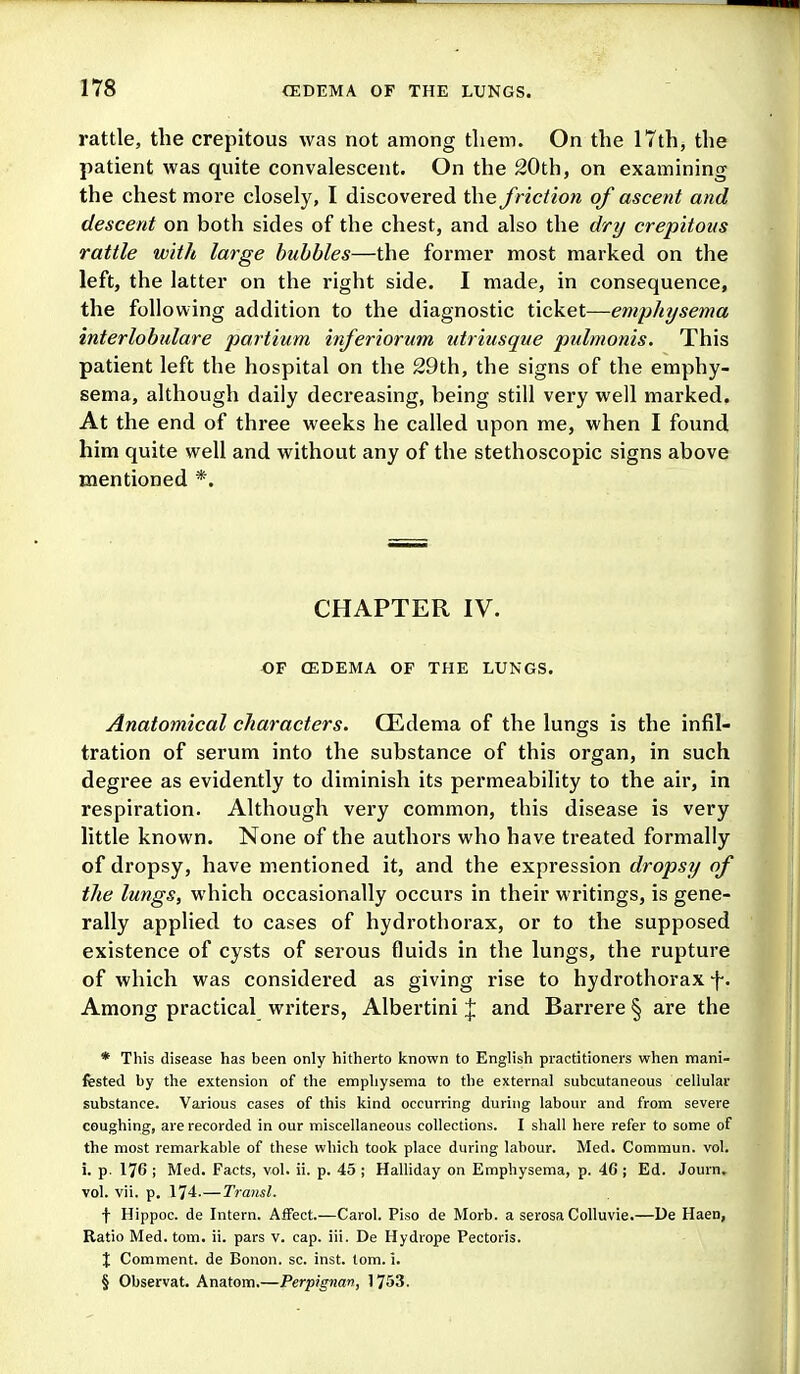 rattle, the crepitous was not among tliem. On the 17th, the patient was quite convalescent. On the 20th, on examining the chest more closely, I discovered the friction of ascent and descent on both sides of the chest, and also the dry crepitous rattle with large hubbies—the former most marked on the left, the latter on the right side. I made, in consequence, the following addition to the diagnostic ticket—emphysema interlobulare partium inferiorum utriusque pulmonis. This patient left the hospital on the 29th, the signs of the emphy- sema, although daily decreasing, being still very well marked. At the end of three weeks he called upon me, when I found him quite well and without any of the stethoscopic signs above mentioned *. CHAPTER IV. OF CEDEMA OF THE LUNGS. Anatomical characters. QEdema of the lungs is the infil- tration of serum into the substance of this organ, in such degree as evidently to diminish its permeability to the air, in respiration. Although very common, this disease is very little known. None of the authors who have treated formally of dropsy, have mentioned it, and the expression dropsy of the lungs, which occasionally occurs in their writings, is gene- rally applied to cases of hydrothorax, or to the supposed existence of cysts of serous fluids in the lungs, the rupture of which was considered as giving rise to hydrothorax f. Among practical writers, Albertini % and Barrere § are the * This disease has been only hitherto known to English practitioners when mani- fested by the extension of the emphysema to the external subcutaneous cellular substance. Various cases of this kind occurring during labour and from severe coughing, are recorded in our miscellaneous collections. I shall here refer to some of the most remarkable of these which took place during labour. Med. Commun. vol. i. p. 176 ; Med. Facts, vol. ii. p. 45 ; Halliday on Emphysema, p. 46 ; Ed. Journ. vol. vii. p, 174.—Transl. f Hippoc. de Intern. Affect.—Carol. Piso de Morb. a serosa Colluvie.—De Haen, Ratio Med. torn. ii. pars v. cap. iii. De Hydrope Pectoris. X Comment, de Bonon. sc. inst. torn. 1. § Observat. Anatom.—Perpignan, 1753.