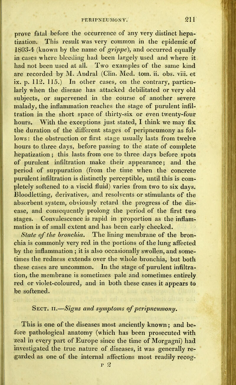 prove fatal before the occurrence of any very distinct hepa- tization. This result was very common in the epidemic of 1803-4 (known by the name of grippe), and occurred equally in cases where bleeding had been largely used and where it had not been used at all. Two examples of the same kind are recorded by M. Andral (Clin. Med. torn. ii. obs. viii. et ix. p. 112. 115.) In other cases, on the contrary, particu- larly when the disease has attacked debilitated or very old subjects, or supervened in the course of another severe malady, the inflammation reaches the stage of purulent infil- tration in the short space of thirty-six or even twenty-four hours. With the exceptions just stated, I think we may fix the duration of the diftbrent stages of peripneumony as fol- lows : the obstruction or first stage usually lasts from twelve hours to three days, before passing to the state of complete hepatization; this lasts from one to three days before spots of purulent infiltration make their appearance; and the period of suppuration (from the time when the concrete purulent infiltration is distinctly perceptible, until this is com- pletely softened to a viscid fluid) varies from two to six days. Bloodletting, derivatives, and resolvents or stimulants of the absorbent system, obviously retard the progress of the dis- ease, and consequently prolong the period of the first two stages. Convalescence is rapid in proportion as the inflam- mation is of small extent and has been early checked. State of the bronchia. The lining membrane of the bron- chia is commonly very red in the portions of the lung affected by the inflammation ; it is also occasionally swollen, and some- times the redness extends over the whole bronchia, but both these cases are uncommon. In the stage of purulent infiltra- tion, the membrane is sometimes pale and sometimes entirely red or violet-coloured, and in both these cases it appears to be softened. Sect. ii.—Signs and symptoms of peripneumony. This is one of the diseases most anciently known; and be- fore pathological anatomy (which has been prosecuted with zeal in every part of Europe since the time of Morgagni) had investigated the true nature of diseases, it was generally re- garded as one of the internal affections most readily recog- p 2