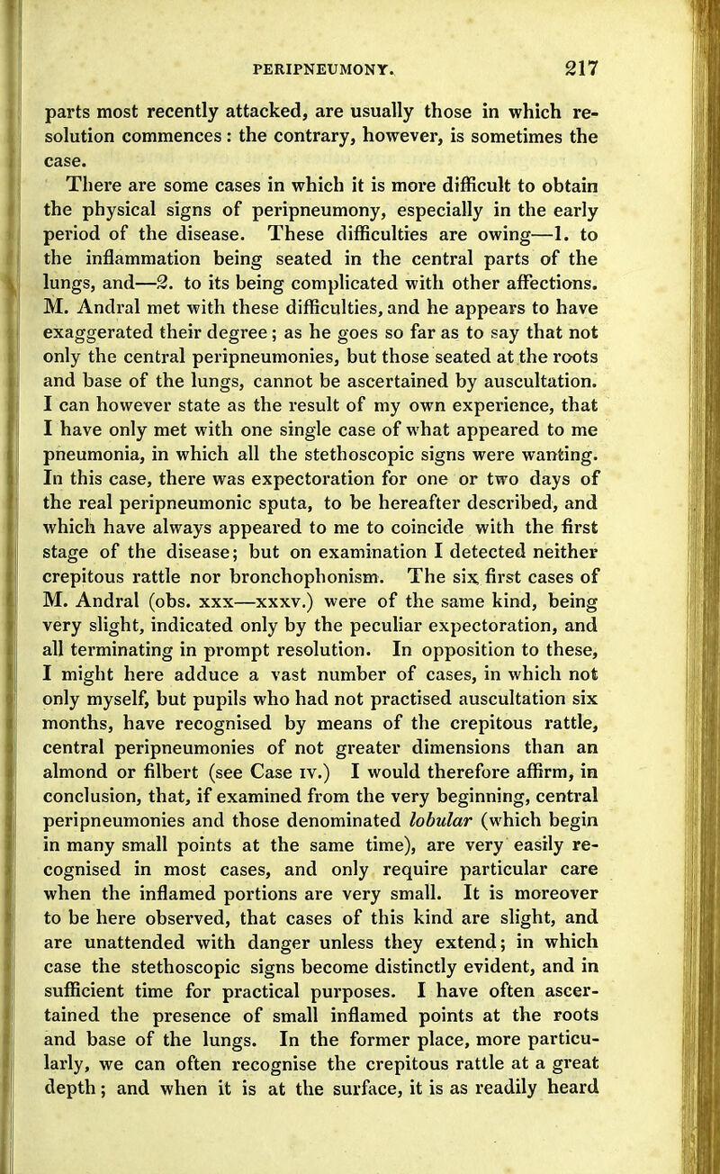 parts most recently attacked, are usually those in which re- solution commences: the contrary, however, is sometimes the case. There are some cases in which it is more difficult to obtain the physical signs of peripneumony, especially in the early period of the disease. These difficulties are owing—I. to the inflammation being seated in the central parts of the lungs, and—2. to its being complicated with other affections. M. Andral met with these difficulties, and he appears to have exaggerated their degree ; as he goes so far as to say that not only the central peripneumonies, but those seated at the roots and base of the lungs, cannot be ascertained by auscultation. I can however state as the result of my own experience, that I have only met with one single case of what appeared to me pneumonia, in which all the stethoscopic signs were wanting. In this case, there was expectoration for one or two days of the real peripneumonic sputa, to be hereafter described, and which have always appeared to me to coincide with the first stage of the disease; but on examination I detected neither crepitous rattle nor bronchophonism. The six, first cases of M. Andral (obs. xxx—xxxv.) were of the same kind, being very slight, indicated only by the peculiar expectoration, and all terminating in prompt resolution. In opposition to these, I might here adduce a vast number of cases, in which not only myself, but pupils who had not practised auscultation six months, have recognised by means of the crepitous rattle, central peripneumonies of not greater dimensions than an almond or filbert (see Case iv.) I would therefore affirm, in conclusion, that, if examined from the very beginning, central peripneumonies and those denominated lobular (which begin in many small points at the same time), are very easily re- cognised in most cases, and only require particular care when the inflamed portions are very small. It is moreover to be here observed, that cases of this kind are slight, and are unattended with danger unless they extend; in which case the stethoscopic signs become distinctly evident, and in sufficient time for practical purposes. I have often ascer- tained the presence of small inflamed points at the roots and base of the lungs. In the former place, more particu- larly, we can often recognise the crepitous rattle at a great depth; and when it is at the surface, it is as readily heard