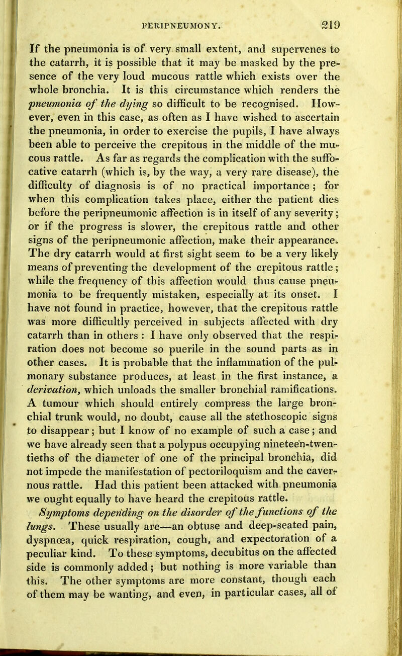 If the pneumonia is of very small extent, and supervenes to the catarrh, it is possible that it may be masked by the pre- sence of the very loud mucous rattle which exists over the whole bronchia. It is this circumstance which renders the pneumonia of the dying so difficult to be recognised. How- ever, even in this case, as often as I have wished to ascertain the pneumonia, in order to exercise the pupils, I have always been able to perceive the crepitous in the middle of the mu- cous rattle. As far as regards the complication with the suffo- cative catarrh (which is, by the way, a very rare disease), the difficulty of diagnosis is of no practical importance; for when this complication takes place, either the patient dies before the peripneumonic affection is in itself of any severity; or if the progress is slower, the crepitous rattle and other signs of the peripneumonic affection, make their appearance. The dry catarrh would at first sight seem to be a very likely means of preventing the development of the crepitous rattle ; while the frequency of this affection would thus cause pneu- monia to be frequently mistaken, especially at its onset. I have not found in practice, however, that the crepitous rattle was more difficultly perceived in subjects affected with dry catarrh than in others : I have only observed that the respi- ration does not become so puerile in the sound parts as in other cases. It is probable that the inflammation of the pul- monary substance produces, at least in the first instance, a derivation, which unloads the smaller bronchial ramifications. A tumour which should entirely compress the large bron- chial trunk would, no doubt, cause all the stethoscopic signs to disappear; but I know of no example of such a case; and we have already seen that a polypus occupying nineteen-twen- tieths of the diameter of one of the principal bronchia, did not impede the manifestation of pectoriloquism and the caverr nous rattle. Had this patient been attacked with pneumonia we ought equally to have heard the crepitous rattle. Symptoms depending on the disorder of the functions of the lungs. These usually are—an obtuse and deep-seated pain, dyspnoea, quick respiration, cough, and expectoration of a peculiar kind. To these symptoms, decubitus on the affected side is commonly added; but nothing is more variable than this. The other symptoms are more constant, though each of them may be wanting, and even, in particular cases, all of