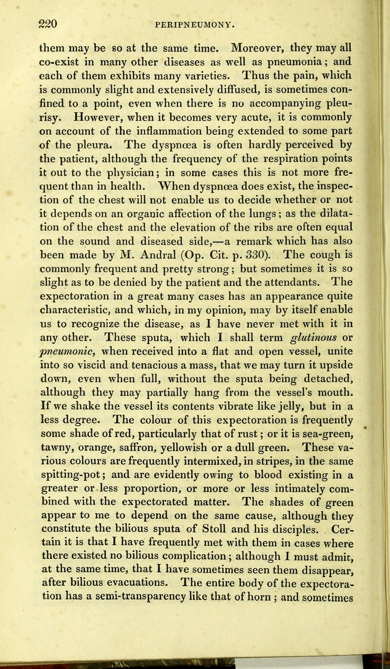 them may be so at the same time. Moreover, they may all co-exist in many other diseases as well as pneumonia; and each of them exhibits many varieties. Thus the pain, which is commonly slight and extensively diffused, is sometimes con- fined to a point, even when there is no accompanying pleu- risy. However, when it becomes very acute, it is commonly on account of the inflammation being extended to some part of the pleura. The dyspnoea is often hardly perceived by the patient, although the frequency of the respiration points it out to the physician; in some cases this is not more fre- quent than in health. When dyspnoea does exist, the inspec- tion of the chest will not enable us to decide whether or not it depends on an organic affection of the lungs ; as the dilata- tion of the chest and the elevation of the ribs are often equal on the sound and diseased side,—a remark which has also been made by M. Andral (Op. Cit. p. 330). The cough is commonly frequent and pretty strong; but sometimes it is so slight as to be denied by the patient and the attendants. The expectoration in a great many cases has an appearance quite characteristic, and which, in my opinion, may by itself enable us to recognize the disease, as I have never met with it in any other. These sputa, which I shall term glutinous or pneumonic, when received into a flat and open vessel, unite into so viscid and tenacious a mass, that we may turn it upside down, even when full, without the sputa being detached, although they may partially hang fi-om the vessel's mouth. If we shake the vessel its contents vibrate like jelly, but in a less degree. The colour of this expectoration is frequently some shade of red, particularly that of rust; or it is sea-green, tawny, orange, saffron, yellowish or a dull green. These va- rious colours are frequently intermixed, in stripes, in the same spitting-pot; and are evidently owing to blood existing in a greater or less proportion, or more or less intimately com- bined with the expectorated matter. The shades of green appear to me to depend on the same cause, although they constitute the bilious sputa of StoU and his disciples. Cer- tain it is that I have frequently met with them in cases where there existed no bihous complication; although I must admit, at the same time, that I have sometimes seen them disappear, after biUous evacuations. The entire body of the expectora- tion has a semi-transparency Uke that of horn ; and sometimes