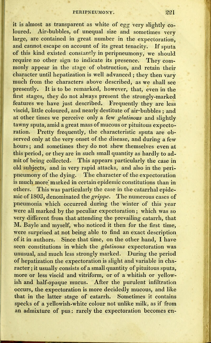 it is almost as transparent as white of egg very slightly co- loured. Air-bubbles, of unequal size and sometimes very large, are contained in great number in the expectoration, and cannot escape on account of its great tenacity. If sputa of this kind existed constantly in peripneumony, we should require no other sign to indicate its presence. They com- monly appear in the stage of obstruction, and retain their character until hepatization is well advanced ; they then vary much from the characters above described, as we shall see presently. It is to be remarked, however, that, even in the first stages, they do not always present the strongly-marked features we have just described. Frequently they are less viscid, little coloured, and nearly destitute of air-bubbles ; and at other times we perceive only a few glutiiious and slightly tawny sputa, amid a great mass of mucous or pituitous expecto- ration. Pretty frequently, the characteristic sputa are ob- served only at the very onset of the disease, and during a few hours; and sometimes they do not shew themselves even at this period, or they are in such small quantity as hardly to ad- mit of being collected. This appears particularly the case in old subjects, and in very rapid attacks, and also in the peri- pneumony of the dying. The character of the expectoration is much more'marked in certain epidemic constitutions than in others. This was particularly the case in the catarrhal epide- mic of 1803, denominated the grippe. The numerous cases of pneumonia which occurred during the winter of this year were all marked by the peculiar expectoration; which was so very different from that attending the prevailing catarrh, that M. Bayle and myself, who noticed it then for the first time, were surprised at not being able to find an exact description of it in authors. Since that time, on the other hand, I have seen constitutions in which the glutinous expectoration was unusual, and much less strongly marked. During the period of hepatization the expectoration is slight and variable in cha- racter ; it usually consists of a small quantity of pituitous sputa, more or less viscid and vitriform, or of a whitish or yellow- ish and half-opaque mucus. After the purulent infiltration occurs, the expectoration is more decidedly mucous, and like that in the latter stage of catarrh. Sometimes it contains specks of a yellowish-white colour not unlike milk, as if from an admixture of pus: rarely the expectoration becomes en-
