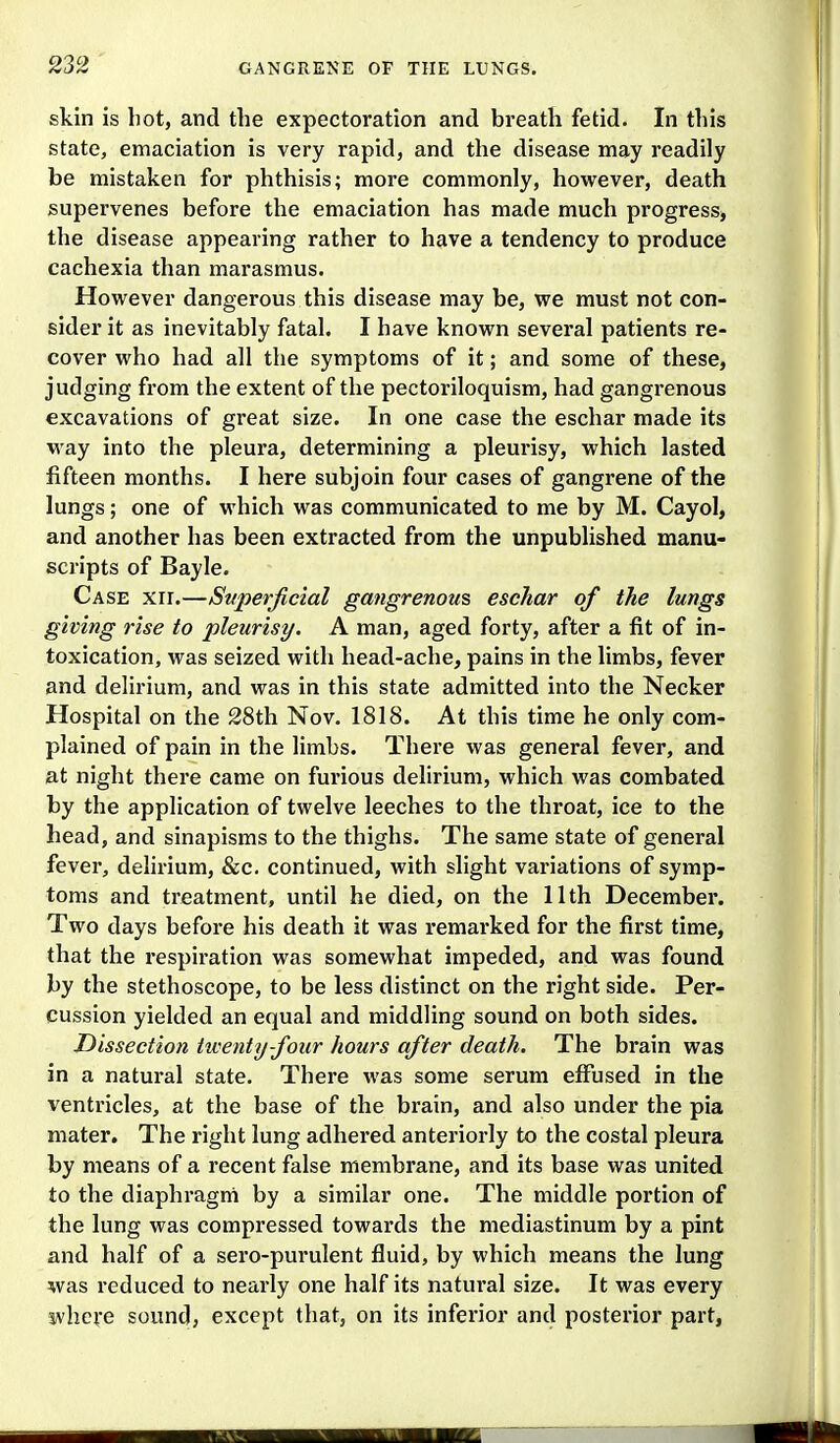 skin is hot, and the expectoration and breath fetid. In this state, emaciation is very rapid, and the disease may readily be mistaken for phthisis; more commonly, however, death supervenes before the emaciation has made much progress, the disease appearing rather to have a tendency to produce cachexia than marasmus. However dangerous this disease may be, we must not con- sider it as inevitably fatal. I have known several patients re- cover who had all the symptoms of it; and some of these, judging from the extent of the pectoriloquism, had gangrenous excavations of great size. In one case the eschar made its way into the pleura, determining a pleurisy, which lasted fifteen months. I here subjoin four cases of gangrene of the lungs; one of M'hich was communicated to me by M. Cayol, and another has been extracted from the unpublished manu- scripts of Bayle. Case xir.—Superficial gangrenous eschar of the lungs giving rise to pleurisy. A man, aged forty, after a fit of in- toxication, was seized with head-ache, pains in the limbs, fever and delirium, and was in this state admitted into the Necker Hospital on the 28th Nov. 1818. At this time he only com- plained of pain in the limbs. There was general fever, and at night there came on furious delirium, which was combated by the application of twelve leeches to the throat, ice to the head, and sinapisms to the thighs. The same state of general fever, delirium, &c. continued, with slight variations of symp- toms and treatment, until he died, on the 11th December. Two days before his death it was remarked for the first time, that the respiration was somewhat impeded, and was found by the stethoscope, to be less distinct on the right side. Per- cussion yielded an equal and middling sound on both sides. Dissection twenty-four hours after death. The brain was in a natural state. There was some serum effused in the ventricles, at the base of the brain, and also under the pia mater. The right lung adhei'ed anteriorly to the costal pleura by means of a recent false membrane, and its base was united to the diaphragm by a similar one. The middle portion of the lung was compressed towards the mediastinum by a pint and half of a sero-purulent fluid, by which means the lung was reduced to nearly one half its natural size. It was every svhere sound, except that, on its inferior and posterior part,