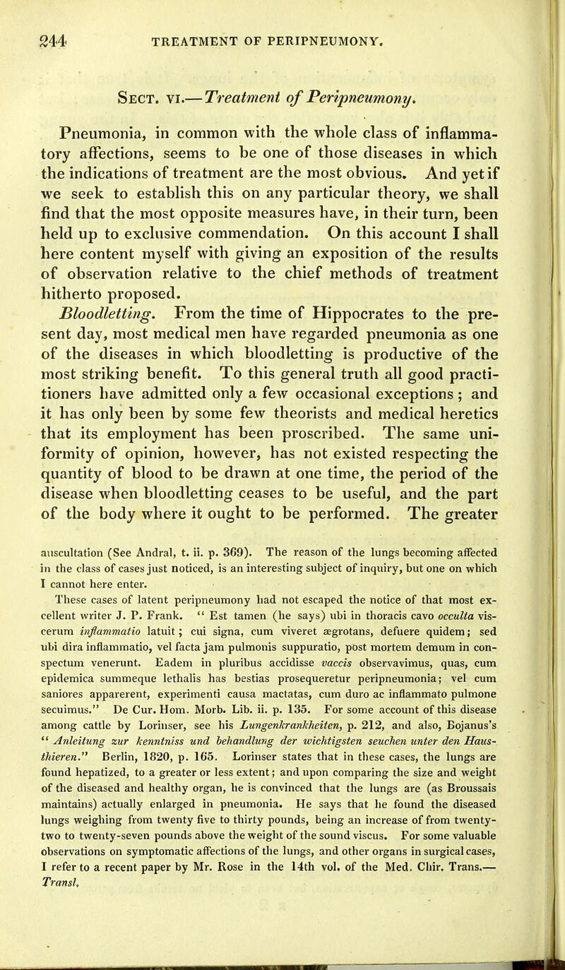 Sect. vi.—Treatment of Peripneumony. Pneumonia, in common with the whole class of inflamma- tory affections, seems to be one of those diseases in which the indications of treatment are the most obvious. And yet if we seek to establish this on any particular theory, we shall find that the most opposite measures have, in their turn, been held up to exclusive commendation. On this account I shall here content myself with giving an exposition of the results of observation relative to the chief methods of treatment hitherto proposed. Bloodletting. From the time of Hippocrates to the pre- sent day, most medical men have regarded pneumonia as one of the diseases in which bloodletting is productive of the most striking benefit. To this general truth all good practi- tioners have admitted only a few occasional exceptions ; and it has only been by some few theorists and medical heretics that its employment has been proscribed. The same uni- formity of opinion, however, has not existed respecting the quantity of blood to be drawn at one time, the period of the disease when bloodletting ceases to be useful, and the part of the body where it ought to be performed. The greater auscultation (See Andral, t. ii. p. 369). The reason of the lungs becoming aiFected in the class of cases just noticed, is an interesting subject of inquiry, but one on which I cannot here enter. These cases of latent peripneumony had not escaped the notice of that most ex- cellent writer J. P. Frank.  Est tamen (he says) ubi in thoracis cavo occulta vis- cerum inflammatio latuit; cui signa, cum viveret aegrotans, defuere quidem; sed ubi dira inflammatio, vel facta jam pulmonis suppuratio, post mortem demum in con- spectum venerunt. Eadem in pluribus accidisse vaccis observavimus, quas, cum epidemica summeque lethalis has bestias prosequeretur peripneumonia; vel cum saniores apparerent, experiment! causa mactatas, cum duro ac inflammato pulmone secuimus. De Cur. Horn. Morb. Lib. ii. p. 135. For some account of this disease among cattle by Lorinser, see his Lungenlcrankheiten, p. 212, and also, Bojanus's  Anleitung zur kenntniss und hehandlung der wichtigsten seuchen unter den Haus- thieren. Berlin, 1820, p. 165. Lorinser states that in these cases, the lungs are found hepatized, to a greater or less extent; and upon comparing the size and weight of the diseased and healthy organ, he is convinced that the lungs are (as Broussais maintains) actually enlarged in pneumonia. He says that he found the diseased lungs weighing from twenty five to thirty pounds, being an increase of from twenty- two to twenty-seven pounds above the weight of the sound viscus. For some valuable observations on symptomatic affections of the lungs, and other organs in surgical cases, I refer to a recent paper by Mr. Rose in the 14th vol. of the Med. Cliir. Trans.— Transl.