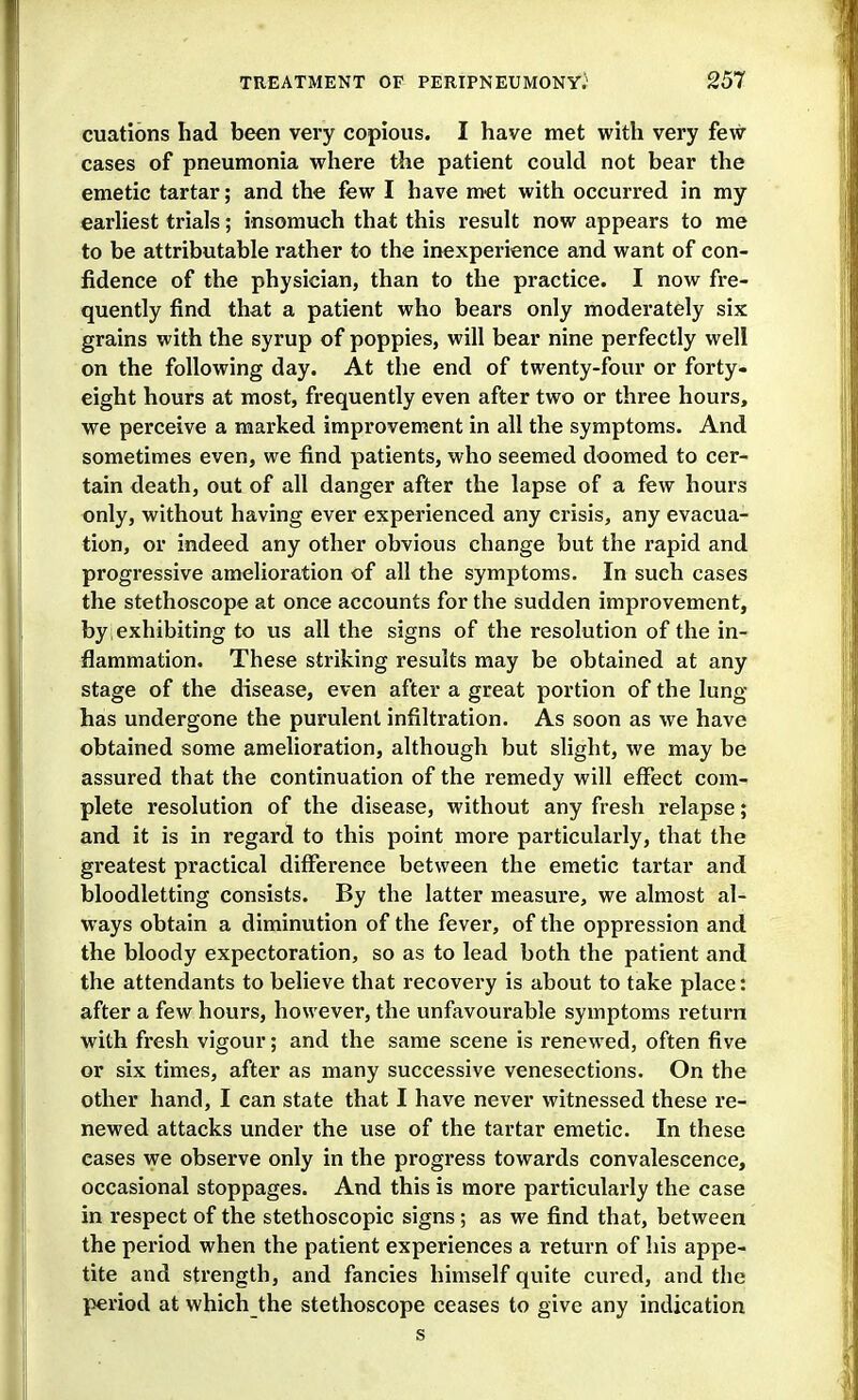 cuations had been very copious. I have met with very few cases of pneumonia where the patient could not bear the emetic tartar; and the few I have met with occurred in my earhest trials; insomuch that this result now appears to me to be attributable rather to the inexperience and want of con- fidence of the physician, than to the practice. I now fre- quently find that a patient who bears only moderately six grains with the syrup of poppies, will bear nine perfectly well on the following day. At the end of twenty-four or forty- eight hours at most, frequently even after two or three hours, we perceive a marked improvement in all the symptoms. And sometimes even, we find patients, who seemed doomed to cer- tain death, out of all danger after the lapse of a few hours only, without having ever experienced any crisis, any evacua- tion, or indeed any other obvious change but the rapid and progressive amelioration of all the symptoms. In such cases the stethoscope at once accounts for the sudden improvement, by . exhibiting to us all the signs of the resolution of the in- flammation. These striking results may be obtained at any stage of the disease, even after a great portion of the lung- has undergone the purulent infiltration. As soon as we have obtained some amelioration, although but slight, we may be assured that the continuation of the remedy will effect com- plete resolution of the disease, without any fresh relapse; and it is in regard to this point more particularly, that the greatest practical difference between the emetic tartar and bloodletting consists. By the latter measure, we almost al- ways obtain a diminution of the fever, of the oppression and the bloody expectoration, so as to lead both the patient and the attendants to believe that recovery is about to take place: after a few hours, however, the unfavourable symptoms return with fresh vigour; and the same scene is renewed, often five or six times, after as many successive venesections. On the other hand, I can state that I have never witnessed these re- newed attacks under the use of the tartar emetic. In these cases we observe only in the progress towards convalescence, occasional stoppages. And this is more particularly the case in respect of the stethoscopic signs; as we find that, between the period when the patient experiences a return of his appe- tite and strength, and fancies himself quite cured, and the period at which the stethoscope ceases to give any indication s