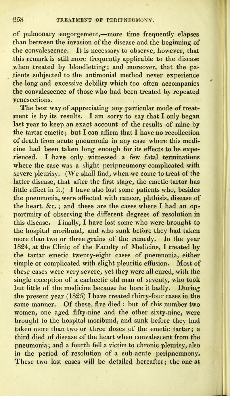 •of pulmonary engorgement,—more time frequently elapses than between the invasion of the disease and the beginning of the convalescence. It is necessai*y to observe, however, that this remark is still more frequently applicable to the disease when treated by bloodletting; and moreover, that the pa- tients subjected to the antimonial method never experience the long and excessive debility which too often accompanies the convalescence of those who had been treated by repeated venesections. The best way of appreciating any particular mode of treats ment is by its results. I am sorry to say that I only began last year to keep an exact account of the results of mine by the tartar emetic; but I can affirm that I have no recollection of death from acute pneumonia in any case where this medi- cine had been taken long enough for its effects to be expe- rienced. I have only witnessed a few fatal terminations where the case was a slight peripneumony complicated with severe pleurisy. (We shall find, when we come to treat of the latter disease, that after the first stage, the emetic tartar has little effect in it.) I have also lost some patients who, besides the pneumonia, were affected with cancer, phthisis, disease of the heart, &c.; and these are the cases where I had an op* portunity of observing the different degrees of resolution in this disease. Finally, I have lost some who were brought to the hospital moribund, and who sunk before they had taken more than two or three grains of the remedy. In the year 1824, at the Clinic of the Faculty of Medicine, I treated by the tartar emetic twenty-eight cases of pneumonia, either simple or complicated with slight pleuritic effusion. Most of these cases were very severe, yet they were all cured, with the single exception of a cachectic old man of seventy, who took but little of the medicine because he bore it badly. During the present year (1825) I have treated thirty-four cases in the same manner. Of these, five died : but of this number two M'omen, one aged fifty-nine and the other sixty-nine, were brought to the hospital moribund, and sunk before they had taken more than two or three doses of the emetic tartar; a third died of disease of the heart when convalescent from the pneumonia; and a fourth fell a victim to chronic pleurisy, also in the period of resolution of a sub-acute peripneumony. These two last cases will be detailed hereafter; the one at