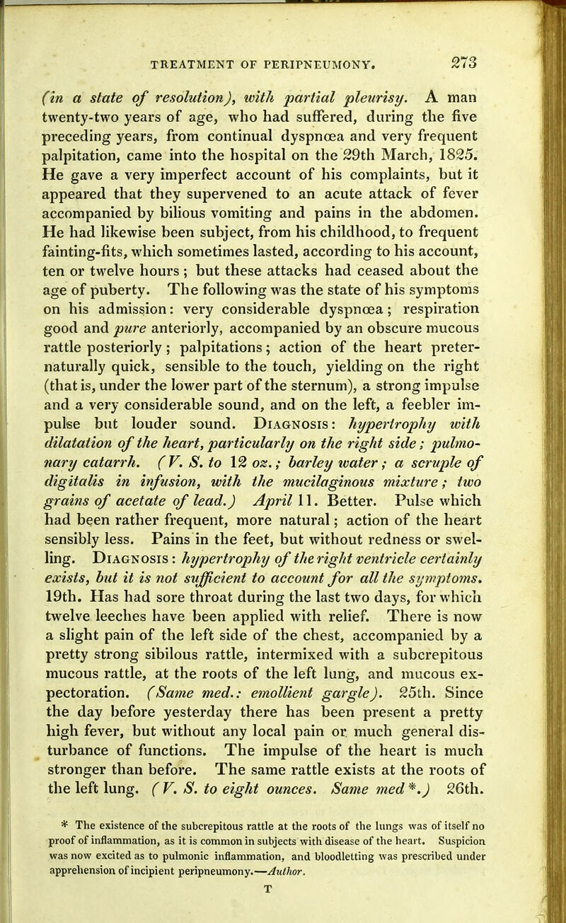 (in a state of resolution), with partial pleurisy. A man twenty-two years of age, who had suffered, during the five preceding years, from continual dyspnoea and very frequent palpitation, came into the hospital on the 29th March, 1825. He gave a very imperfect account of his complaints, but it appeared that they supervened to an acute attack of fever accompanied by bilious vomiting and pains in the abdomen. He had likewise been subject, from his childhood, to frequent fainting-fits, which sometimes lasted, according to his account, ten or twelve hours ; but these attacks had ceased about the age of puberty. The following was the state of his symptoms on his admission: very considerable dyspnoea; respiration good and pure anteriorly, accompanied by an obscure mucous rattle posteriorly; palpitations; action of the heart preter- naturally quick, sensible to the touch, yielding on the right (that is, under the lower part of the sternum), a strong impulse and a very considerable sound, and on the left, a feebler im- pulse but louder sound. Diagnosis : hypertrophy with dilatation of the heart, particularly on the right side; pulmo- nary catarrh. (V. S.to 12 oz.; barley tvater; a scruple of digitalis in infusion, with the mucilaginous mixture; two grains of acetate of lead.) April 11. Better. Pulse which had been rather frequent, more natural; action of the heart sensibly less. Pains in the feet, but without redness or swel- ling. Diagnosis : hypertrophy of the right ventricle certainly exists, but it is not sufficient to account for all the symptoms. 19th. Has had sore throat during the last two days, for which twelve leeches have been applied with relief. There is now a slight pain of the left side of the chest, accompanied by a pi'etty strong sibilous rattle, intermixed with a subcrepitous mucous rattle, at the roots of the left lung, and mucous ex- pectoration. (Same med.: emollient gargle). 25th. Since the day before yesterday there has been present a pretty high fever, but without any local pain or much general dis- turbance of functions. The impulse of the heart is much stronger than before. The same rattle exists at the roots of the left lung. ( V. S. to eight ounces. Same med *.) 26th. * The existence of the subcrepitous rattle at tlie roots of the hmgs was of itself no proof of inflammation, as it is common in subjects with disease of the heart. Suspicion was now excited as to pulmonic inflammation, and bloodletting was prescribed under apprehension of incipient peripneumony.—Author. T