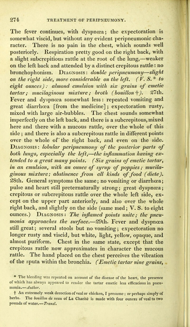 The fever continues, with dyspnoea; the expectoration is somewhat viscid, but without any evident peripneumonic cha- racter. There is no pain in the chest, which sounds well posteriorly. Respiration pretty good on the right back, with a slight subcrepitious rattle at the root of the lung,—weaker on the left back and attended by a distinct crepitous rattle: no bronchophonism. Diagnosis : double peripneumony—slight on the right side, more considerable on the left. (V. S. * to eight ounces) : almond emidsion with six grains of emetic tartar; mucilaginous mixture; broth (bouillon ^J. 27th. Fever and dyspnoea somewhat less: repeated vomiting and great diarrhoea [from the medicine] ; expectoration rusty, mixed with large air-bubbles. The chest sounds somewhat imperfectly on the left back, and there is a subcrepitous, mixed here and there with a mucous rattle, over the whole of this side ; and there is also a subcrepitous rattle in different points over the whole of the right back, and even on the side. Diagnosis : lobular peripneumony of the posterior parts of both lungs, especially the left,—the inflammation having ex- tended to a great many points. (Six grains of emetic tartar, in an emulsion, with an ounce of syrup of poppies; mucila- ginous mixture; abstinence from all kinds of food (dieteJ. 28th. General symptoms the same; no vomiting or diarrhoea; pulse and heart still preternaturally strong; great dyspnoea; crepitous or subcrepitous rattle over the whole left side, ex- cept on the upper part anteriorly, and also over the whole right back, and slightly on the side (same med; V. S. to eight ounces.) Diagnosis: The inflamed poiiits unite; the pneu- monia approaches the surface.—29th. Fever and dyspnoea still great; several stools but no vomiting; expectoration no longer rusty and viscid, but white, light, yellow, opaque, and almost puriform. Chest in the same state, except that the crepitous rattle now approximates in character the mucous rattle. The hand placed on the chest perceives the vibration of the sputa within the bronchia. (Emetic tartar nine grains, * The bleeding was repeated on account of the disease of the heart, the presence of which has always appeared to render the tartar emetic less efficacious in pneu- monia,—Author. t An extremely weak decoction of veal or chicken, I presume ; or perhaps simply of herbs. The bouillon de veau of La Charite is made with four ounces of veal to two pounds of water,—Transl,