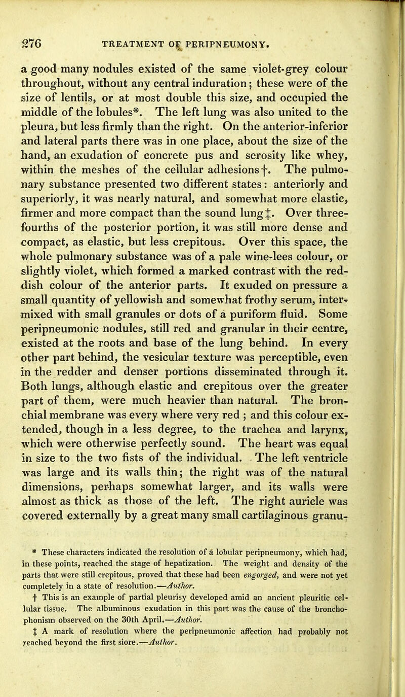 a good many nodules existed of the same violet-grey colour throughout, without any central induration; these were of the size of lentils, or at most double this size, and occupied the middle of the lobules*. The left lung was also united to the pleura, but less firmly than the right. On the anterior-inferior and lateral parts there was in one place, about the size of the hand, an exudation of concrete pus and serosity like whey, within the meshes of the cellular adhesions f. The pulmo- nary substance presented two different states : anteriorly and superiorly, it was nearly natural, and somewhat more elastic, firmer and more compact than the sound lung J. Over three- fourths of the posterior portion, it was still more dense and compact, as elastic, but less crepitous. Over this space, the whole pulmonary substance was of a pale wine-lees colour, or slightly violet, which formed a marked contrast with the red- dish colour of the anterior parts. It exuded on pressure a small quantity of yellowish and somewhat frothy serum, inter- mixed with small granules or dots of a puriform fluid. Some peripneumonic nodules, still red and granular in their centre, existed at the roots and base of the lung behind. In every other part behind, the vesicular texture was perceptible, even in the redder and denser portions disseminated through it. Both lungs, although elastic and crepitous over the greater part of them, were much heavier than natural. The bron- chial membrane was every where very red ; and this colour ex- tended, though in a less degree, to the trachea and larynx, which were otherwise perfectly sound. The heart was equal in size to the two fists of the individual. The left ventricle was large and its walls thin; the right was of the natural dimensions, perhaps somewhat larger, and its walls were almost as thick as those of the left. The right auricle was covered externally by a great many small cartilaginous granu- * These characters indicated the resolution of a lobular peripneumony, which had, in these points, reached the stage of hepatization. The weight and density of the parts that were still crepitous, proved that these had been engorged, and were not yet completely in a state of resolution.—Author. f This is an example of partial pleurisy developed amid an ancient pleuritic cel- lular tissue. The albuminous exudation in this part was the cause of the broncho- phonism observed on the 30th April.—Author. X A mark of resolution where the peripneumonic affection had probably not reached beyond the first siore.—Author.