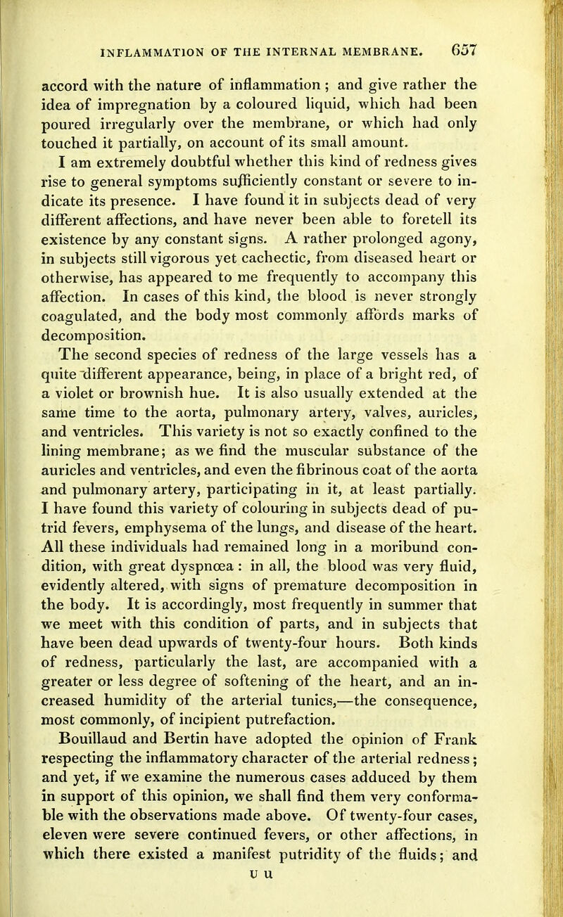 accord with the nature of inflammation ; and give rather the idea of impregnation by a coloured hquid, which had been poured irregularly over the membrane, or which had only touched it partially, on account of its small amount. I am extremely doubtful whether this kind of redness gives rise to general symptoms sufficiently constant or severe to in- dicate its presence. I have found it in subjects dead of very different affections, and have never been able to foretell its existence by any constant signs. A rather prolonged agony, in subjects still vigorous yet cachectic, from diseased heart or otherwise, has appeared to me frequently to accompany this affection. In cases of this kind, the blood is never strongly coagulated, and the body most commonly affords marks of decomposition. The second species of redness of the large vessels has a quite different appearance, being, in place of a bright red, of a violet or brownish hue. It is also usually extended at the same time to the aorta, pulmonary artery, valves, auricles, and ventricles. This variety is not so exactly confined to the lining membrane; as we find the muscular substance of the auricles and ventricles, and even the fibrinous coat of the aorta and pulmonary artery, participating in it, at least partially. I have found this variety of colouring in subjects dead of pu- trid fevers, emphysema of the lungs, and disease of the heart. All these individuals had remained long in a moribund con- dition, with great dyspnoea : in all, the blood was very fluid, evidently altered, with signs of premature decomposition in the body. It is accordingly, most frequently in summer that we meet with this condition of parts, and in subjects that have been dead upwards of twenty-four hours. Both kinds of redness, particularly the last, are accompanied with a greater or less degree of softening of the heart, and an in- creased humidity of the arterial tunics,—the consequence, most commonly, of incipient putrefaction. Bouillaud and Bertin have adopted the opinion of Frank respecting the inflammatory character of the arterial redness; and yet, if we examine the numerous cases adduced by them in support of this opinion, we shall find them very conforma- ble with the observations made above. Of twenty-four cases, eleven were severe continued fevers, or other affections, in which thei'C existed a manifest putridity of the fluids; and u u