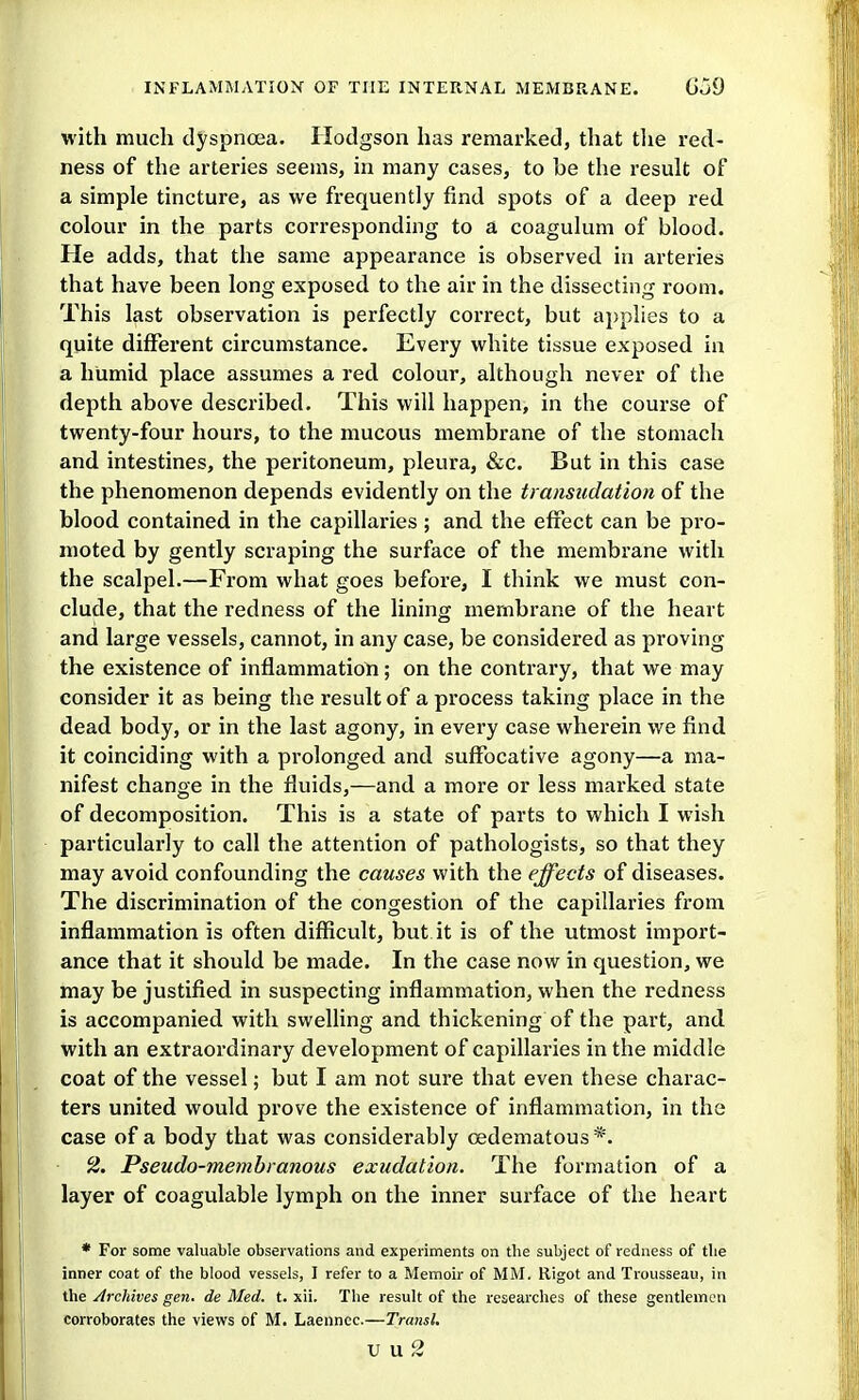 with much dyspnoea. Hodgson has remarked, that the red- ness of the arteries seems, in many cases, to be the result of a simple tincture, as we frequently find spots of a deep red colour in the parts corresponding to a coagulum of blood. He adds, that the same appearance is observed in arteries that have been long exposed to the air in the dissecting room. This last observation is perfectly correct, but applies to a quite different circumstance. Every white tissue exposed in a humid place assumes a red colour, although never of the depth above described. This will happen, in the course of twenty-four hours, to the mucous membrane of the stomach and intestines, the peritoneum, pleura, &c. But in this case the phenomenon depends evidently on the transudation of the blood contained in the capillaries ; and the effect can be pro- moted by gently scraping the surface of the membrane with the scalpel.—From what goes before, I think we must con- clude, that the redness of the lining membrane of the heart and large vessels, cannot, in any case, be considered as proving the existence of inflammation; on the contrary, that we may consider it as being the result of a process taking place in the dead body, or in the last agony, in every case wherein we find it coinciding with a prolonged and suffocative agony—a ma- nifest change in the fluids,—and a more or less marked state of decomposition. This is a state of parts to which I wish particularly to call the attention of pathologists, so that they may avoid confounding the causes with the effects of diseases. The discrimination of the congestion of the capillaries from inflammation is often difficult, but it is of the utmost import- ance that it should be made. In the case now in question, we may be justified in suspecting inflammation, when the redness is accompanied with swelling and thickening of the part, and with an extraordinary development of capillaries in the middle coat of the vessel; but I am not sure that even these charac- ters united would prove the existence of inflammation, in the case of a body that was considerably cedematous *. ^. Pseudo-membranous exudation. The formation of a layer of coagulable lymph on the inner surface of the heart * For some valuable observations and experiments on the subject of redness of tlie inner coat of the blood vessels, I refer to a Memoir of MM. Rigot and Trousseau, in the Archives gen. de Med. t. xii. The result of the researches of these gentlemen corroborates the views of M. Laennec.—Transl. v\x2