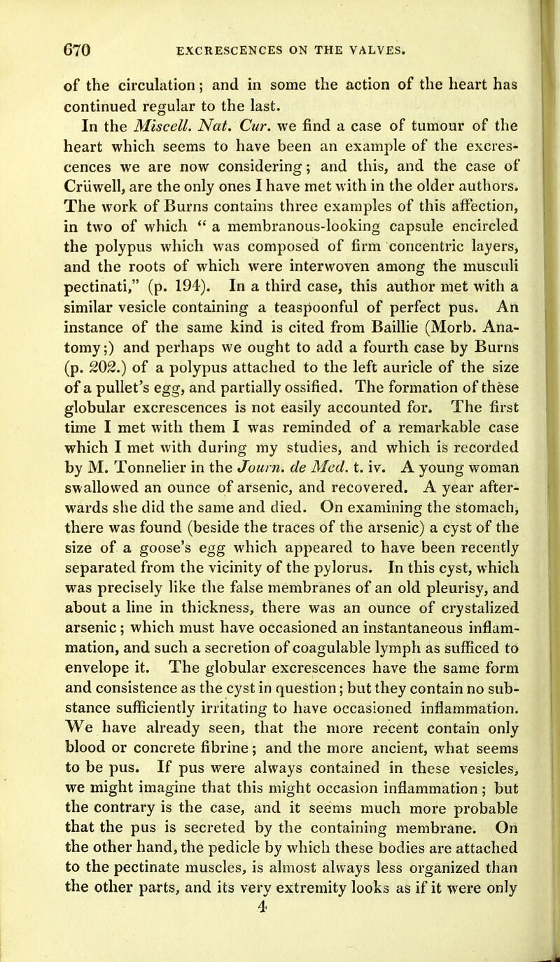 of the circulation; and in some the action of the heart has continued regular to the last. In the Miscell. Nat. Cur, we find a case of tumour of the heart which seems to have been an example of the excres- cences we are now considering; and this, and the case of Criiwell, are the only ones I have met with in the older authors. The work of Burns contains three examples of this affection, in two of which  a membranous-looking capsule encircled the polypus which was composed of firm concentric layers, and the roots of which were interwoven among the musculi pectinati, (p. 194). In a third case, this author met with a similar vesicle containing a teaspoonful of perfect pus. An instance of the same kind is cited from Baillie (Morb. Ana- tomy;) and perhaps we ought to add a fourth case by Burns (p. 202.) of a polypus attached to the left auricle of the size of a pullet's egg, and partially ossified. The formation of these globular excrescences is not easily accounted for. The first time I met with them I was reminded of a remarkable case which I met with during my studies, and which is recorded by M. Tonnelier in the Joui n. de Med. t. iv. A young woman swallowed an ounce of arsenic, and recovered. A year after- wards she did the same and died. On examining the stomach, there was found (beside the traces of the arsenic) a cyst of the size of a goose's egg which appeared to have been recently separated from the vicinity of the pylorus. In this cyst, which was precisely like the false membranes of an old pleurisy, and about a line in thickness, there was an ounce of crystalized arsenic; which must have occasioned an instantaneous inflam- mation, and such a secretion of coagulable lymph as sufficed to envelope it. The globular excrescences have the same form and consistence as the cyst in question; but they contain no sub- stance sufficiently irritating to have occasioned inflammation. We have already seen, that the more recent contain only blood or concrete fibrine; and the more ancient, what seems to be pus. If pus were always contained in these vesicles, we might imagine that this might occasion inflammation ; but the contrary is the case, and it seems much more probable that the pus is secreted by the containing membrane. On the other hand, the pedicle by which these bodies are attached to the pectinate muscles, is almost always less organized than the other parts, and its very extremity looks as if it were only 4