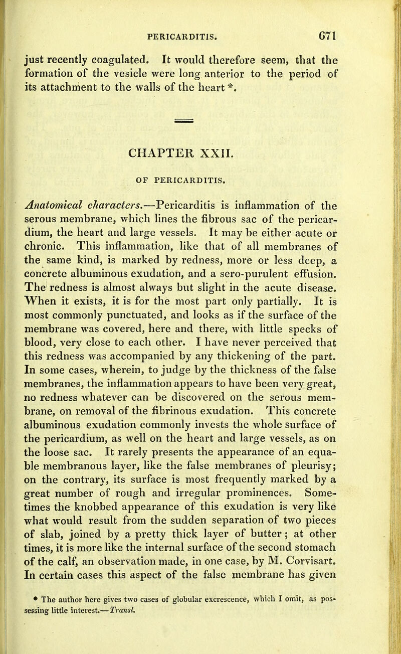 just recently coagulated. It would therefore seem, that the formation of the vesicle were long anterior to the period of its attachment to the walls of the heart *. CHAPTER XXII. OF PERICARDITIS. Anatomical characters.—Pericarditis is inflammation of the serous membrane, which lines the fibrous sac of the pericar- dium, the heart and large vessels. It may be either acute or chronic. This inflammation, like that of all membranes of the same kind, is marked by redness, more or less deep, a concrete albuminous exudation, and a sero-purulent eff'usion. The redness is almost always but slight in the acute disease. When it exists, it is for the most part only partially. It is most commonly punctuated, and looks as if the surface of the membrane was covered, here and thei'e, with little specks of blood, very close to each other. I have never perceived that this redness was accompanied by any thickening of the part. In some cases, wherein, to judge by the thickness of the false membranes, the inflammation appears to have been very great, no redness whatever can be discovered on the serous mem- brane, on removal of the fibrinous exudation. This concrete albuminous exudation commonly invests the whole surface of the pericardium, as well on the heart and large vessels, as on the loose sac. It rarely presents the appearance of an equa- ble membranous layer, like the false membranes of pleurisy; on the contrary, its surface is most frequently marked by a great number of rough and irregular prominences. Some- times the knobbed appearance of this exudation is very like what would result from the sudden separation of two pieces of slab, joined by a pretty thick layer of butter; at other times, it is more like the internal surface of the second stomach of the calf, an observation made, in one case, by M. Corvisart. In certain cases this aspect of the false membrane has given * The author here gives two cases of globular excrescence, which I omit, as pos« sessing little interest.—Transl.