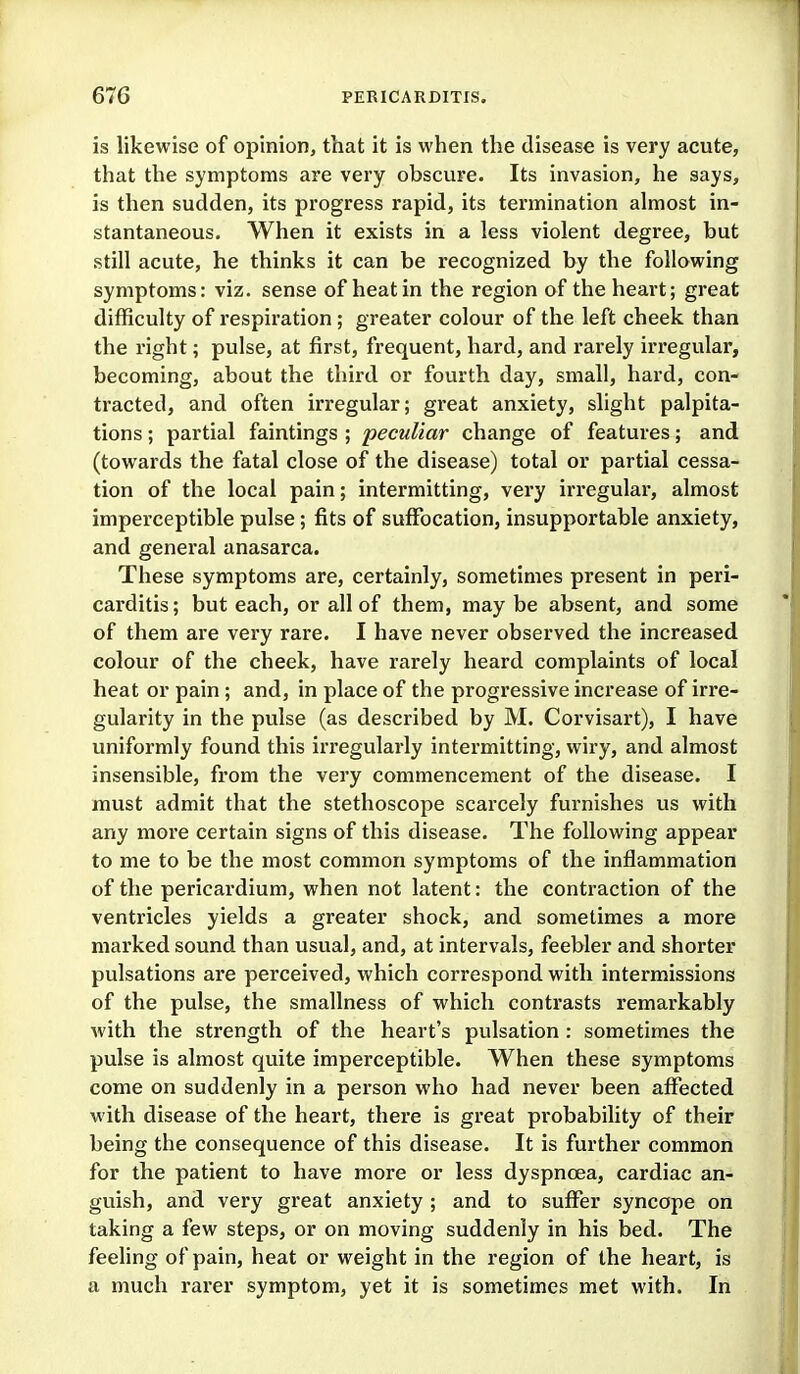 is likewise of opinion, that it is when the disease is vei'y acute, that the symptoms are very obscure. Its invasion, he says, is then sudden, its progress rapid, its termination almost in- stantaneous. When it exists in a less violent degree, but still acute, he thinks it can be recognized by the following symptoms: viz. sense of heat in the region of the heart; great difficulty of respiration ; greater colour of the left cheek than the right; pulse, at first, frequent, hard, and rarely irregular, becoming, about the third or fourth day, small, hard, con- tracted, and often irregular; great anxiety, slight palpita- tions ; partial faintings ; peculiar change of features; and (towards the fatal close of the disease) total or partial cessa- tion of the local pain; intermitting, very irregular, almost imperceptible pulse; fits of suffocation, insupportable anxiety, and general anasarca. These symptoms are, certainly, sometimes present in peri- carditis; but each, or all of them, may be absent, and some of them are very rare. I have never observed the increased colour of the cheek, have rarely heard complaints of local heat or pain; and, in place of the progressive increase of irre- gularity in the pulse (as described by M. Corvisart), I have uniformly found this irregularly intermitting, wiry, and almost insensible, from the very commencement of the disease. I must admit that the stethoscope scarcely furnishes us with any more certain signs of this disease. The following appear to me to be the most common symptoms of the inflammation of the pericardium, when not latent: the contraction of the ventricles yields a greater shock, and sometimes a more marked sound than usual, and, at intervals, feebler and shorter pulsations are perceived, which correspond with intermissions of the pulse, the smallness of which contrasts remarkably with the strength of the heart's pulsation: sometimes the pulse is almost quite imperceptible. When these symptoms come on suddenly in a person who had never been affected with disease of the heart, there is great probability of their being the consequence of this disease. It is further common for the patient to have more or less dyspnoea, cardiac an- guish, and very great anxiety ; and to suffer syncope on taking a few steps, or on moving suddenly in his bed. The feeling of pain, heat or weight in the region of the heart, is a much rarer symptom, yet it is sometimes met with. In