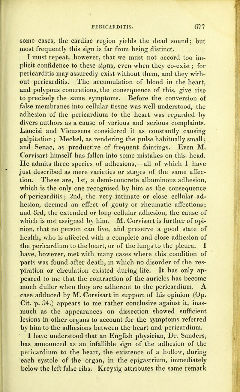 some cases, the cardiac region yields the dead sound; but most frequently this sign is far from being distinct. I must repeat, .however, that we must not accord too im- plicit confidence to these signs, even when they co-exist; for pericarditis may assuredly exist without them, and they with- out pericarditis. The accumulation of blood in the heart, and polypous concretions, the consequence of this, give rise to precisely the same symptoms. Before the conversion of false membranes into cellular tissue was well understood, the adhesion of the pericardium to the heart was regarded by divers authors as a cause of various and serious complaints. Lancisi and Vieussens considered it as constantly causing palpitation ; Meckel, as rendering the pulse habitually small; and Senac, as productive of frequent faintings. Even M. Corvisart himself has fallen into some mistakes on this head. He admits three species of adhesions,—all of which I have just described as mere varieties or stages of the same affec- tion. These are, 1st, a demi-concrete albuminous adhesion, which is the only one recognised by him as the consequence of pericarditis ; 2nd, the very intimate or close cellular ad- hesion, deemed an effect of gouty or rheumatic affections; and 3rd, the extended or long cellular adhesion, the cause of which is not assigned by him. M. Corvisart is further of opi- nion, that no person can live, and preserve a good state of health, who is affected with a complete and close adhesion of the pericardium to the heart, or of the lungs to the pleura. I have, however, met with many cases where this condition of parts was found after death, in which no disorder of the res- piration or circulation existed during life. It has only ap- peared to me that the contraction of the auricles has become much duller when they are adherent to the pericardium. A case adduced by M. Corvisart in support of his opinion (Op. Cit. p. 34.) appears to me rather conclusive against it, inas- much as the appearances on dissection showed sufficient lesions in other organs to account for the symptoms referred by him to the adhesions between the heart and pericardium. I have understood that an English physician, Dr. Sanders, has announced as an infallible sign of the adhesion of the peiicardium to the heart, the existence of a hollow, during each systole of the organ, in the epigastrium, immediately below the left false ribs. Kreysig attributes the same remark