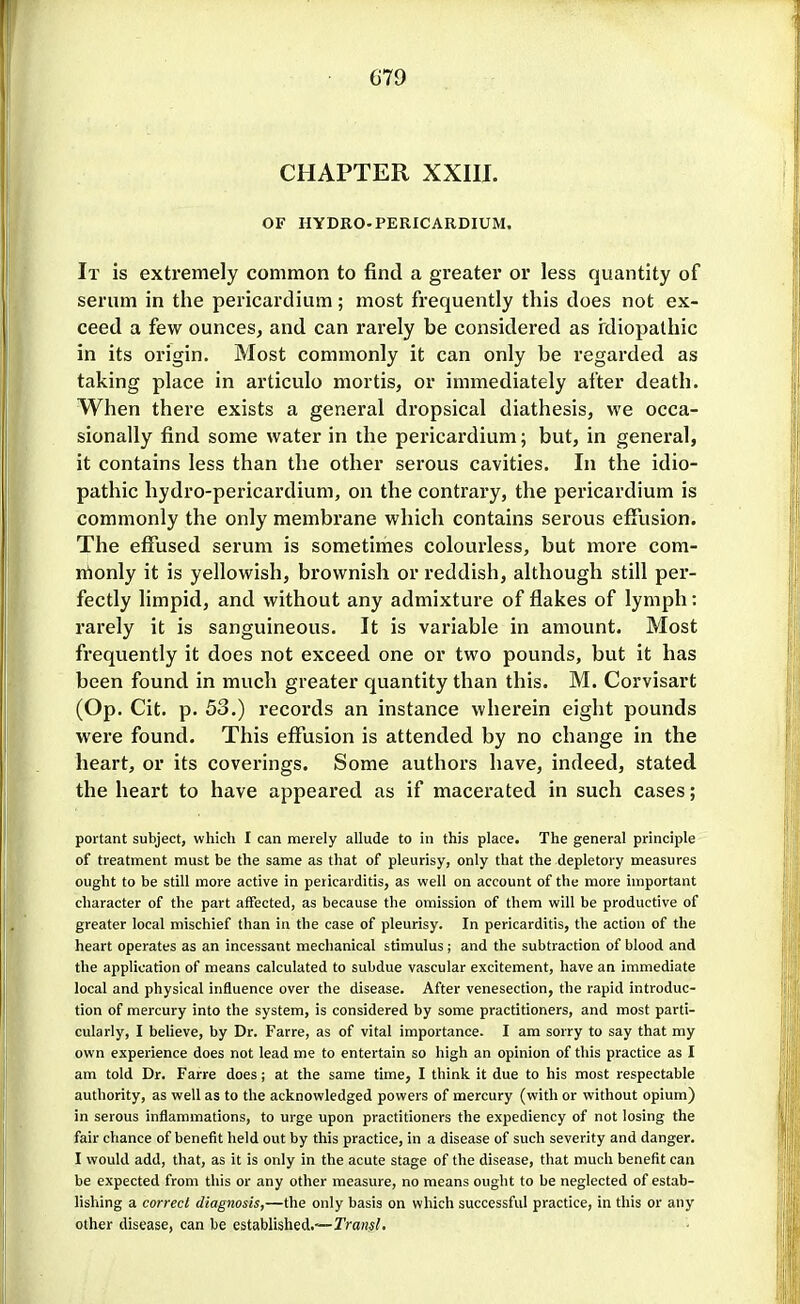 CHAPTER XXIII. OF HYDRO-PERICARDIUM. It is extremely common to find a greater or less quantity of serum in the pericardium; most frequently this does not ex- ceed a few ounces, and can rarely be considered as rdiopathic in its origin. Most commonly it can only be regarded as taking place in articulo mortis, or immediately after death. When thei-e exists a general dropsical diathesis, we occa- sionally find some water in the pericardium; but, in general, it contains less than the other serous cavities. In the idio- pathic hydro-pericardium, on the contrary, the pericardium is commonly the only membrane which contains serous effusion. The effused serum is sometimes colourless, but more com- monly it is yellowish, brownish or reddish, although still per- fectly limpid, and without any admixture of flakes of lymph: rarely it is sanguineous. It is variable in amount. Most frequently it does not exceed one or two pounds, but it has been found in much greater quantity than this. M. Corvisart (Op. Cit. p. 53.) records an instance wherein eight pounds were found. This efilision is attended by no change in the heart, or its coverings. Some authors have, indeed, stated the heart to have appeared as if macerated in such cases; poitant subject, which I can merely allude to in this place. The general principle of treatment must be the same as that of pleurisy, only that the depletory measures ought to be still more active in pericarditis, as well on account of the more important character of the part affected, as because the omission of them will be productive of greater local mischief than in the case of pleurisy. In pericarditis, the action of the heart operates as an incessant mechanical stimulus; and the subtraction of blood and the application of means calculated to subdue vascular excitement, have an immediate local and physical influence over the disease. After venesection, the rapid introduc- tion of mercury into the system, is considered by some practitioners, and most parti- cularly, I beUeve, by Dr. Farre, as of vital importance. I am sorry to say that my own experience does not lead me to entertain so high an opinion of this practice as I am told Dr. Farre does j at the same time, I think it due to his most respectable authority, as well as to the acknowledged powers of mercury (with or without opium) in serous inflammations, to urge upon practitioners the expediency of not losing the fair chance of benefit held out by this practice, in a disease of such severity and danger. I would add, that, as it is only in the acute stage of the disease, that much benefit can be expected from this or any other measure, no means ought to be neglected of estab- lishing a correct diagnosis,—the only basis on which successful practice, in this or any other disease, can be established,—rraws/.